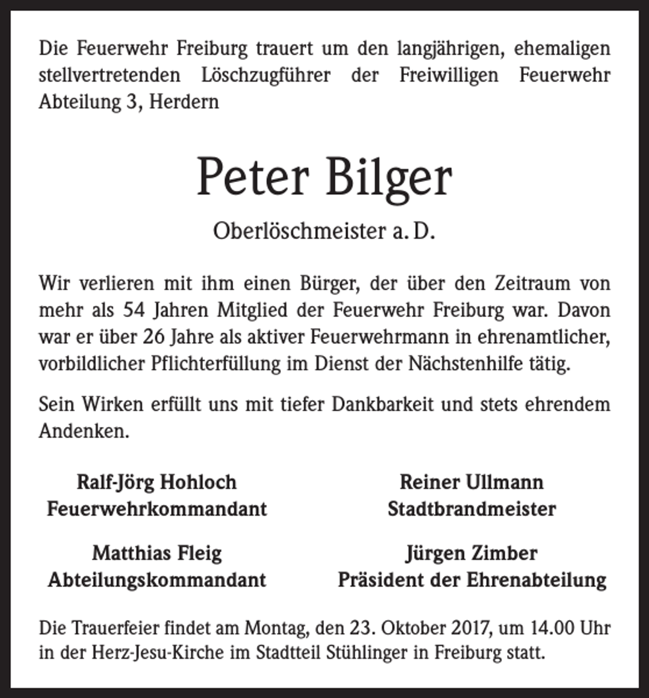 <p>Die Feuerwehr Freiburg trauert um den langjährigen, ehemaligen<br />stellvertretenden Löschzugführer der Freiwilligen Feuerwehr<br />­A bteilung 3, Herdern</p><p>Peter Bilger<br />Oberlöschmeister a. D.<br />Wir verlieren mit ihm einen Bürger, der über den Zeitraum von<br />mehr als 54 Jahren Mitglied der Feuerwehr Freiburg war. Davon<br />war er über 26 Jahre als aktiver Feuerwehrmann in ehrenamtlicher,<br />vorbildlicher Pflichterfüllung im Dienst der Nächstenhilfe tätig.<br />Sein Wirken erfüllt uns mit tiefer Dankbarkeit und stets ehrendem<br />Andenken.<br />Ralf-Jörg Hohloch<br />Feuerwehrkommandant</p><p>Reiner Ullmann<br />Stadtbrandmeister</p><p>Matthias Fleig<br />Abteilungskommandant</p><p>Jürgen Zimber<br />Präsident der Ehrenabteilung</p><p>Die Trauerfeier findet am Montag, den 23. Oktober 2017, um 14.00 Uhr<br />in der Herz-Jesu-Kirche im Stadtteil Stühlinger in Freiburg statt.</p>