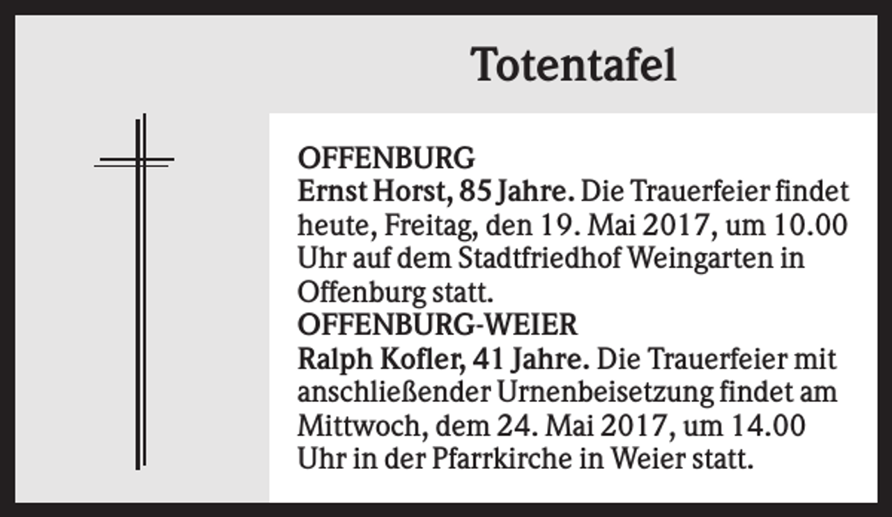 <p>Totentafel<br />OFFENBURG<br />Ernst Horst, 85 Jahre. Die Trauerfeier findet<br />heute, Freitag, den 19. Mai 2017, um 10.00<br />Uhr auf dem Stadtfriedhof Weingarten in<br />Offenburg statt.<br />OFFENBURG-WEIER<br />Ralph Kofler, 41 Jahre. Die Trauerfeier mit<br />anschließender Urnenbeisetzung findet am<br />Mittwoch, dem 24. Mai 2017, um 14.00<br />Uhr in der Pfarrkirche in Weier statt.</p>