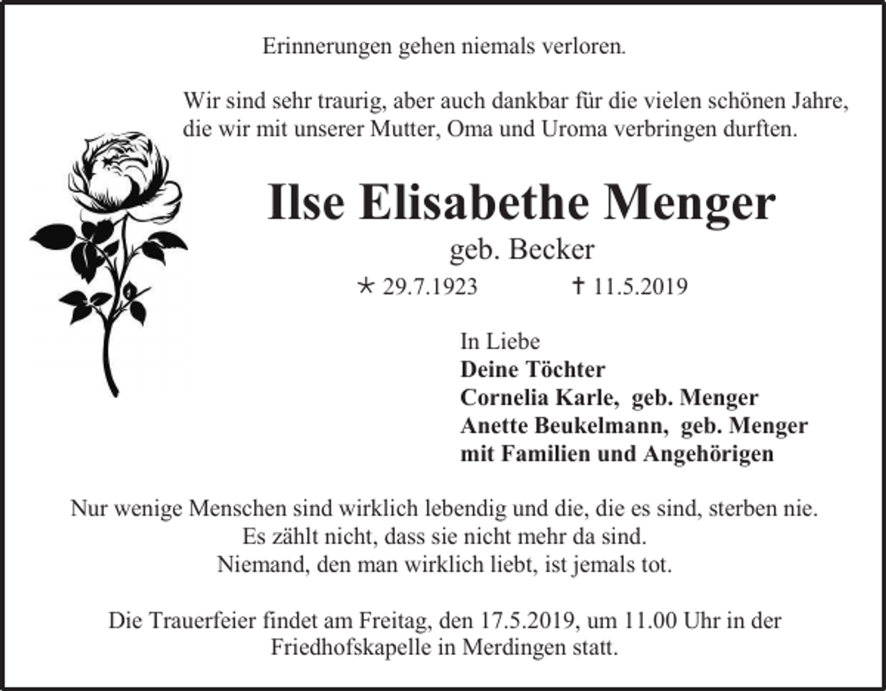 <p>Erinnerungen gehen niemals verloren.<br />Wir sind sehr traurig, aber auch dankbar für die vielen schönen Jahre,<br />die wir mit unserer Mutter, Oma und Uroma verbringen durften.</p><p>Ilse Elisabethe Menger<br />geb. Becker<br /> 29.7.1923</p><p> 11.5.2019</p><p>In Liebe<br />Deine Töchter<br />Cornelia Karle, geb. Menger<br />Anette Beukelmann, geb. Menger<br />mit Familien und Angehörigen<br />Nur wenige Menschen sind wirklich lebendig und die, die es sind, sterben nie.<br />Es zählt nicht, dass sie nicht mehr da sind.<br />Niemand, den man wirklich liebt, ist jemals tot.<br />Die Trauerfeier findet am Freitag, den 17.5.2019, um 11.00 Uhr in der<br />Friedhofskapelle in Merdingen statt.</p>