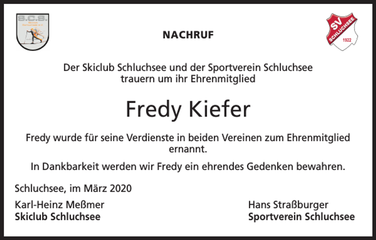 <p>NACHRUF<br />Der Skiclub Schluchsee und der Sportverein Schluchsee<br />trauern um ihr Ehrenmitglied</p><p>Fredy Kiefer<br />Fredy wurde für seine Verdienste in beiden Vereinen zum Ehrenmitglied<br />ernannt.<br />In Dankbarkeit werden wir Fredy ein ehrendes Gedenken bewahren.<br />Schluchsee, im März 2020<br />Karl-Heinz Meßmer<br />Skiclub Schluchsee</p><p>Hans Straßburger<br />Sportverein Schluchsee</p>
