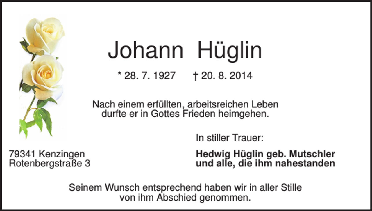 <p>Johann Hüglin<br />* 28. 7. 1927</p><p>† 20. 8. 2014</p><p>Nach einem erfüllten, arbeitsreichen Leben<br />durfte er in Gottes Frieden heimgehen.<br />In stiller Trauer:<br />79341 Kenzingen<br />Rotenbergstraße 3</p><p>Hedwig Hüglin geb. Mutschler<br />und alle, die ihm nahestanden</p><p>Seinem Wunsch entsprechend haben wir in aller Stille<br />von ihm Abschied genommen.</p>