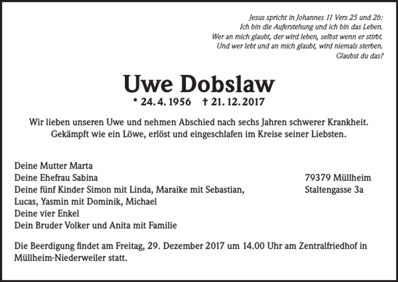<p>Jesus spricht in Johannes 11 Vers 25 und 26:<br />Ich bin die Auferstehung und ich bin das Leben.<br />Wer an mich glaubt, der wird leben, selbst wenn er stirbt.<br />Und wer lebt und an mich glaubt, wird niemals sterben.<br />Glaubst du das?</p><p>Uwe Dobslaw<br />* 24. 4. 1956 † 21. 12. 2017</p><p>Wir lieben unseren Uwe und nehmen Abschied nach sechs Jahren schwerer Krankheit.<br />Gekämpft wie ein Löwe, erlöst und eingeschlafen im Kreise seiner Liebsten.<br />Deine Mutter Marta<br />Deine Ehefrau Sabina<br />Deine fünf Kinder Simon mit Linda, Maraike mit Sebastian,<br />Lucas, Yasmin mit Dominik, Michael<br />Deine vier Enkel<br />Dein Bruder Volker und Anita mit Familie</p><p>79379 Müllheim<br />Staltengasse 3a</p><p>Die Beerdigung findet am Freitag, 29. Dezember 2017 um 14.00 Uhr am Zentralfriedhof in<br />Müllheim-Niederweiler statt.</p>