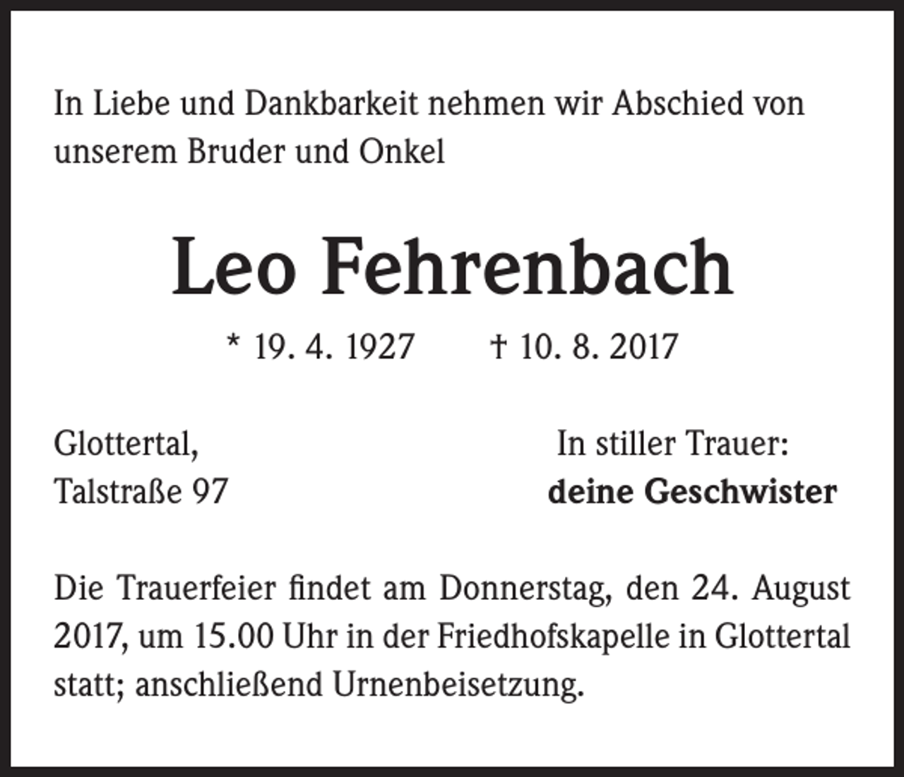 <p>In Liebe und Dankbarkeit nehmen wir Abschied von<br />unserem Bruder und Onkel</p><p>Leo Fehrenbach<br />* 19. 4. 1927 † 10. 8. 2017<br />Glottertal,<br />Talstraße 97</p><p>In stiller Trauer:<br />deine Geschwister</p><p>Die Trauerfeier findet am Donnerstag, den 24. August<br />2017, um 15.00 Uhr in der Friedhofskapelle in Glottertal<br />statt; anschließend Urnenbeisetzung.</p>