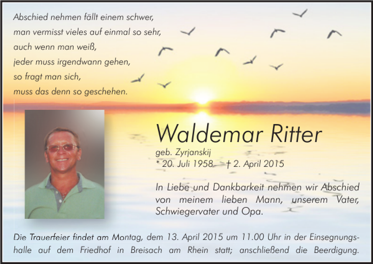 <p>Abschied nehmen fällt einem schwer,<br />man vermisst vieles auf einmal so sehr,<br />auch wenn man weiß,<br />jeder muss irgendwann gehen,<br />so fragt man sich,<br />muss das denn so geschehen.</p><p>Waldemar Ritter<br />geb. Zyrjanskij<br />* 20. Juli 1958</p><p>† 2. April 2015</p><p>In Liebe und Dankbarkeit nehmen wir Abschied<br />von meinem lieben Mann, unserem Vater,<br />Schwiegervater und Opa.<br />Die Trauerfeier findet am Montag, dem 13. April 2015 um 11.00 Uhr in der Einsegnungshalle auf dem Friedhof in Breisach am Rhein statt; anschließend die Beerdigung.</p>