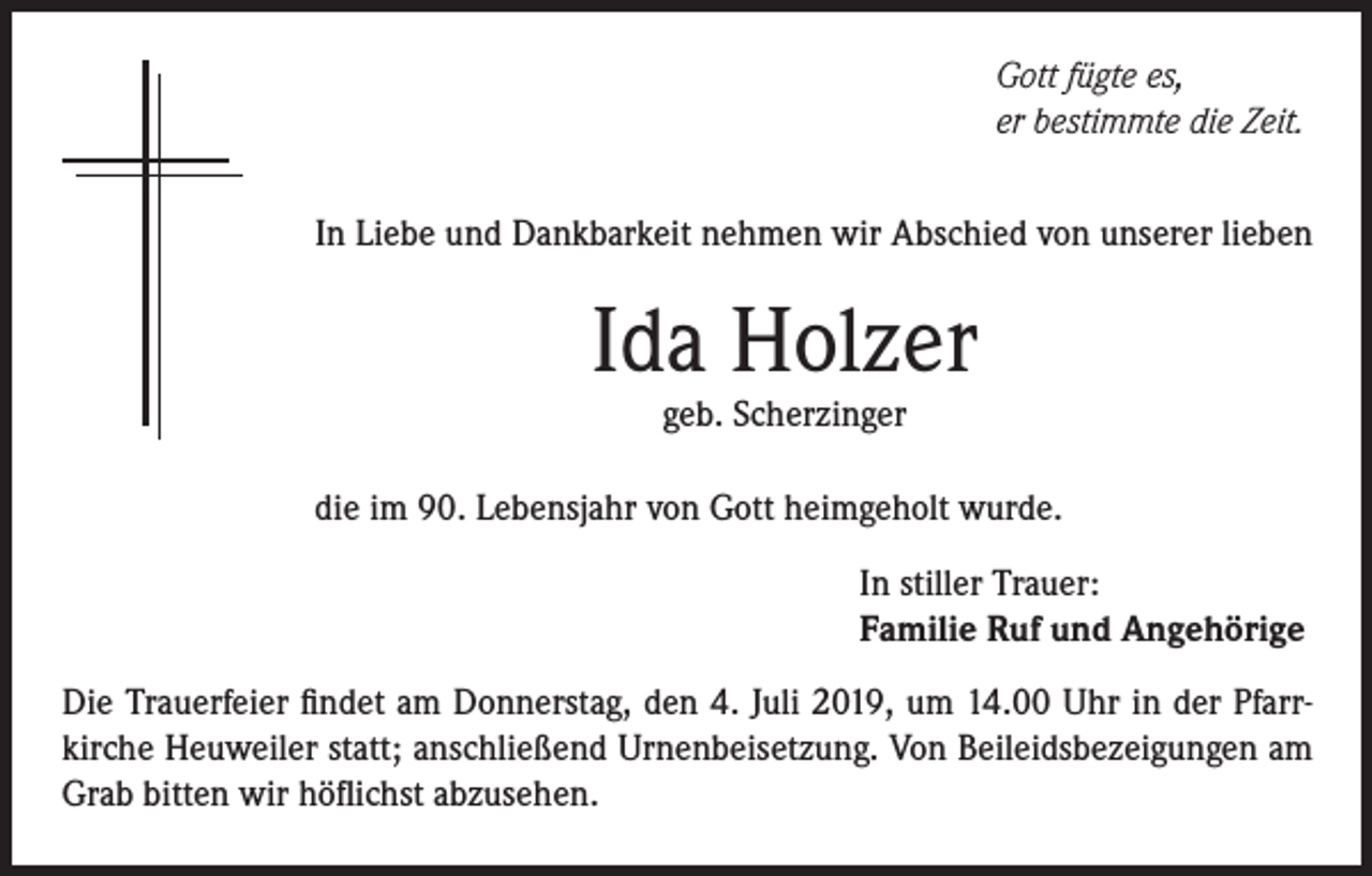 <p>Gott fügte es,<br />er bestimmte die Zeit.<br />In Liebe und Dankbarkeit nehmen wir Abschied von unserer lieben</p><p>Ida Holzer<br />geb. Scherzinger</p><p>die im 90. Lebensjahr von Gott heimgeholt wurde.<br />In stiller Trauer:<br />Familie Ruf und Angehörige<br />Die Trauerfeier findet am Donnerstag, den 4. Juli 2019, um 14.00 Uhr in der Pfarrkirche Heuweiler statt; anschließend Urnenbeisetzung. Von Beileidsbezeigungen am<br />Grab bitten wir höflichst abzusehen.</p>