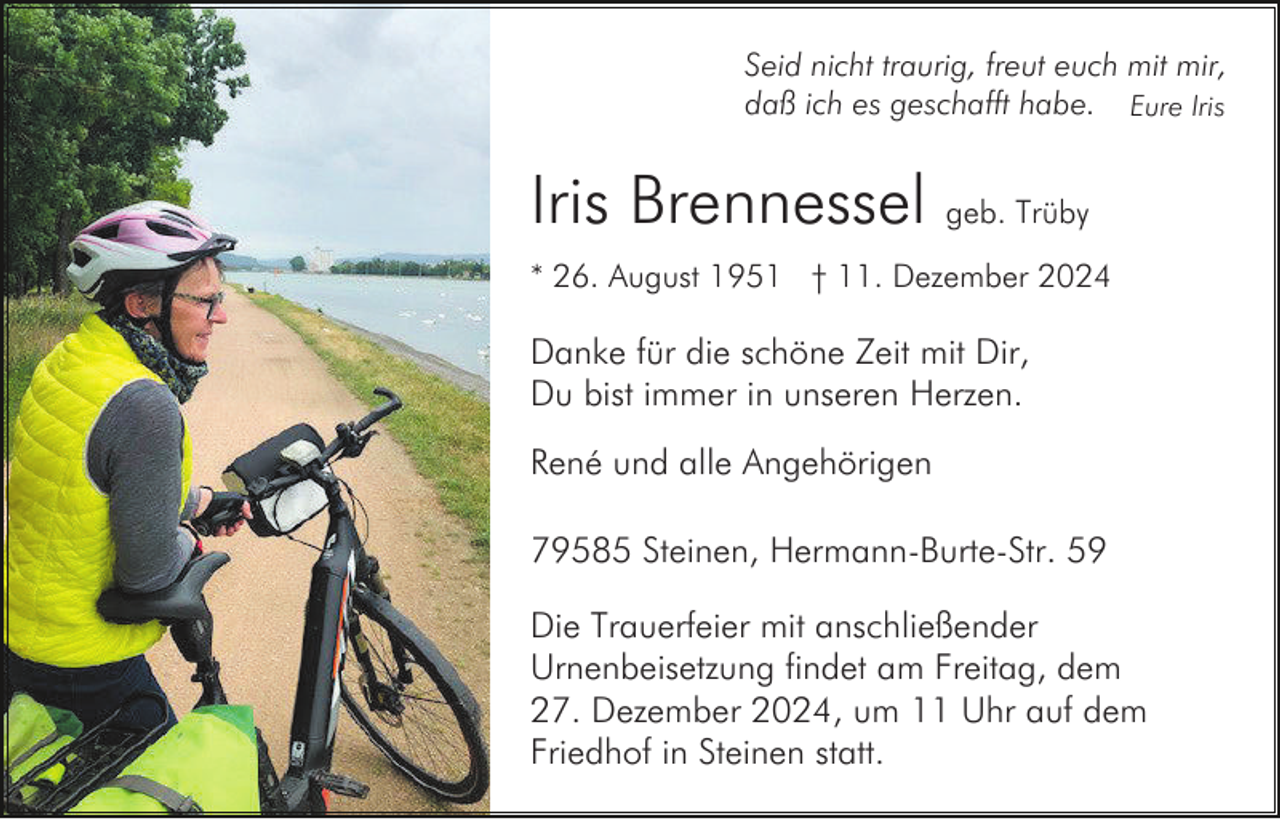 <p>Seid nicht traurig, freut euch mit mir,<br />daß ich es geschafft habe. Eure Iris</p><p>Iris Brennessel geb. Trüby<br />* 26. August 1951 † 11. Dezember 2024</p><p>Danke für die schöne Zeit mit Dir,<br />Du bist immer in unseren Herzen.<br />René und alle Angehörigen<br />79585 Steinen, Hermann-Burte-Str. 59<br />Die Trauerfeier mit anschließender<br />Urnenbeisetzung findet am Freitag, dem<br />27. Dezember 2024, um 11 Uhr auf dem<br />Friedhof in Steinen statt.</p>
