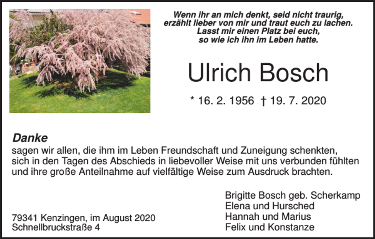 <p>Wenn ihr an mich denkt, seid nicht traurig,<br />erzählt lieber von mir und traut euch zu lachen.<br />Lasst mir einen Platz bei euch,<br />so wie ich ihn im Leben hatte.</p><p>Ulrich Bosch<br />* 16. 2. 1956 † 19. 7. 2020</p><p>Danke<br />sagen wir allen, die ihm im Leben Freundschaft und Zuneigung schenkten,<br />sich in den Tagen des Abschieds in liebevoller Weise mit uns verbunden fühlten<br />und ihre große Anteilnahme auf vielfältige Weise zum Ausdruck brachten.</p><p>79341 Kenzingen, im August 2020<br />Schnellbruckstraße 4</p><p>Brigitte Bosch geb. Scherkamp<br />Elena und Hursched<br />Hannah und Marius<br />Felix und Konstanze</p>