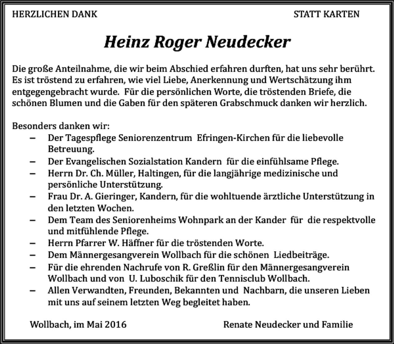 <p>HERZLICHEN DANK</p><p>Heinz Roger Neudecker</p><p>STATT KARTEN</p><p>Die große Anteilnahme, die wir beim Abschied erfahren durften, hat uns sehr berührt.<br />Es ist tröstend zu erfahren, wie viel Liebe, Anerkennung und Wertschätzung ihm<br />entgegengebracht wurde. Für die persönlichen Worte, die tröstenden Briefe, die<br />schönen Blumen und die Gaben für den späteren Grabschmuck danken wir herzlich.</p><p>Besonders danken wir:<br />− Der Tagespflege Seniorenzentrum Efringen-Kirchen für die liebevolle<br />Betreuung.<br />− Der Evangelischen Sozialstation Kandern für die einfühlsame Pflege.<br />− Herrn Dr. Ch. Müller, Haltingen, für die langjährige medizinische und<br />persönliche Unterstützung.<br />− Frau Dr. A. Gieringer, Kandern, für die wohltuende ärztliche Unterstützung in<br />den letzten Wochen.<br />− Dem Team des Seniorenheims Wohnpark an der Kander für die respektvolle<br />und mitfühlende Pflege.<br />− Herrn Pfarrer W. Häffner für die tröstenden Worte.<br />− Dem Männergesangverein Wollbach für die schönen Liedbeiträge.<br />− Für die ehrenden Nachrufe von R. Greßlin für den Männergesangverein<br />Wollbach und von U. Luboschik für den Tennisclub Wollbach.<br />− Allen Verwandten, Freunden, Bekannten und Nachbarn, die unseren Lieben<br />mit uns auf seinem letzten Weg begleitet haben.<br />Wollbach, im Mai 2016</p><p>Renate Neudecker und Familie</p>
