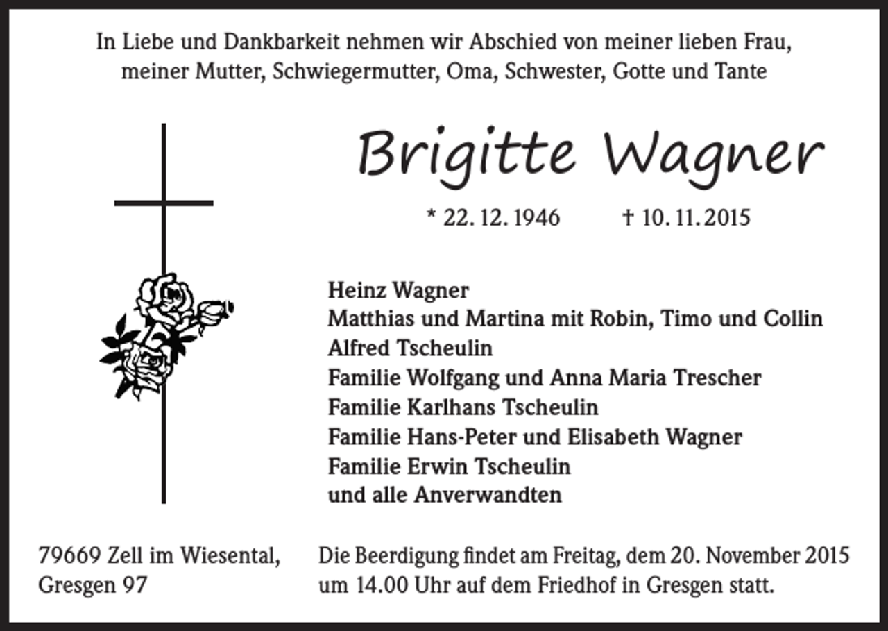 <p>In Liebe und Dankbarkeit nehmen wir Abschied von meiner lieben Frau,<br />meiner Mutter, Schwiegermutter, Oma, Schwester, Gotte und Tante</p><p>Brigitte Wagner<br />* 22. 12. 1946</p><p>† 10. 11. 2015</p><p>Heinz Wagner<br />Matthias und Martina mit Robin, Timo und Collin<br />Alfred Tscheulin<br />Familie Wolfgang und Anna Maria Trescher<br />Familie Karlhans Tscheulin<br />Familie Hans-Peter und Elisabeth Wagner<br />Familie Erwin Tscheulin<br />und alle Anverwandten<br />79669 Zell im Wiesental,<br />Gresgen 97</p><p>Die Beerdigung findet am Freitag, dem 20. November 2015<br />um 14.00 Uhr auf dem Friedhof in Gresgen statt.</p>