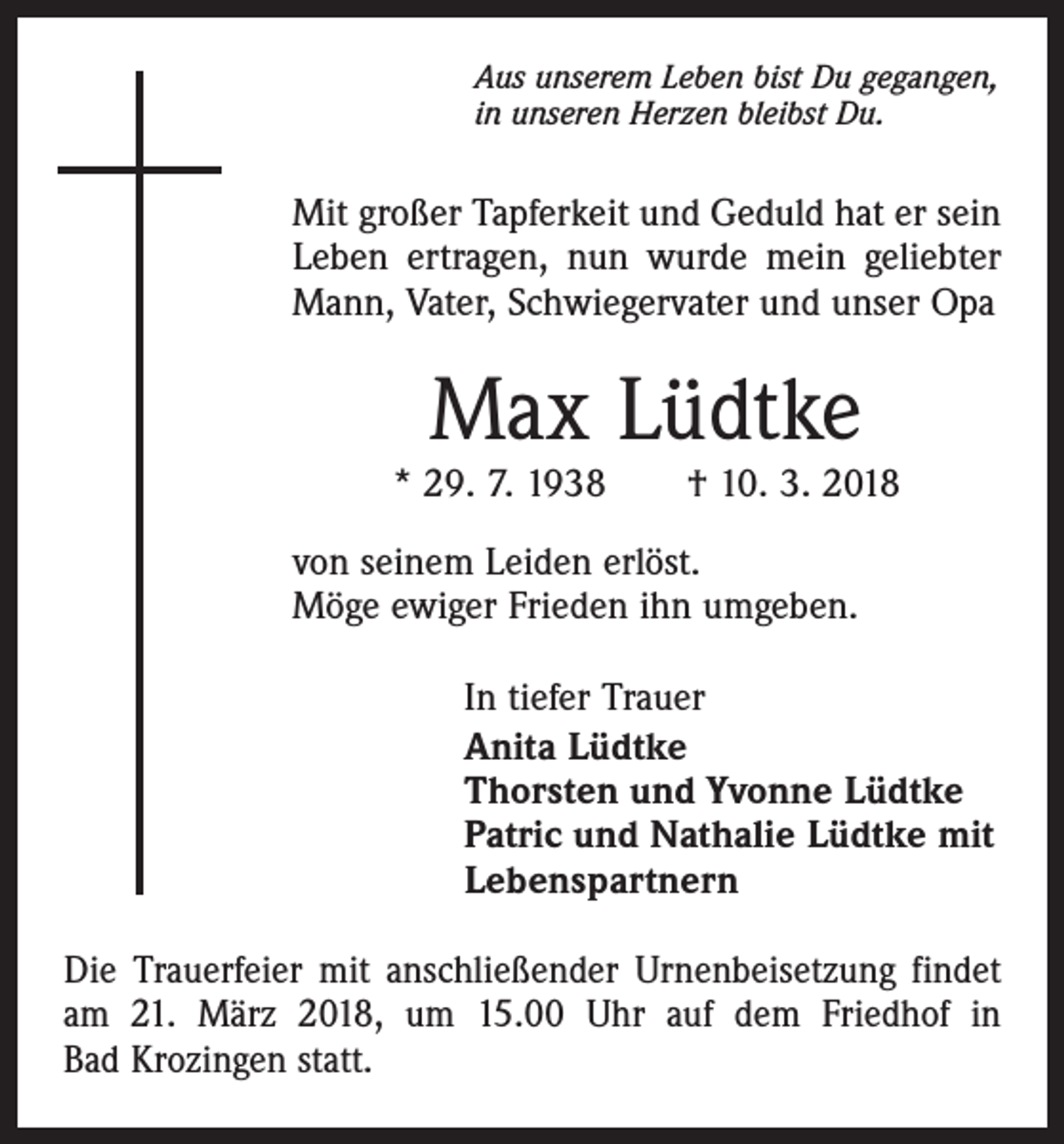 <p>Aus unserem Leben bist Du gegangen,<br />in unseren Herzen bleibst Du.</p><p>Mit großer Tapferkeit und Geduld hat er sein<br />Leben ertragen, nun wurde mein geliebter<br />Mann, Vater, Schwiegervater und unser Opa</p><p>Max Lüdtke</p><p>* 29. 7. 1938 † 10. 3. 2018<br />von seinem Leiden erlöst.<br />Möge ewiger Frieden ihn umgeben.<br />In tiefer Trauer<br />Anita Lüdtke<br />Thorsten und Yvonne Lüdtke<br />Patric und Nathalie Lüdtke mit<br />Lebenspartnern<br />Die Trauerfeier mit anschließender Urnenbeisetzung findet<br />am 21. März 2018, um 15.00 Uhr auf dem Friedhof in<br />Bad Krozingen statt.</p>