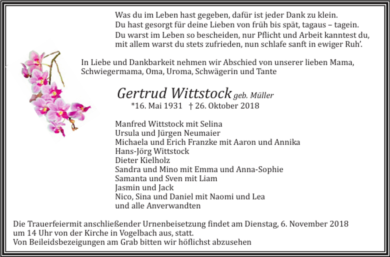 <p>Was du im Leben hast gegeben, dafür ist jeder Dank zu klein.<br />Du hast gesorgt für deine Lieben von früh bis spät, tagaus – tagein.<br />Du warst im Leben so bescheiden, nur Pflicht und Arbeit kanntest du,<br />mit allem warst du stets zufrieden, nun schlafe sanft in ewiger Ruh’.<br />In Liebe und Dankbarkeit nehmen wir Abschied von unserer lieben Mama,<br />Schwiegermama, Oma, Uroma, Schwägerin und Tante</p><p>Gertrud Wittstock geb. Müller<br />*16. Mai 1931 † 26. Oktober 2018<br />Manfred Wittstock mit Selina<br />Ursula und Jürgen Neumaier<br />Michaela und Erich Franzke mit Aaron und Annika<br />Hans-Jörg Wittstock<br />Dieter Kielholz<br />Sandra und Mino mit Emma und Anna-Sophie<br />Samanta und Sven mit Liam<br />Jasmin und Jack<br />Nico, Sina und Daniel mit Naomi und Lea<br />und alle Anverwandten<br />Die Trauerfeiermit anschließender Urnenbeisetzung findet am Dienstag, 6. November 2018<br />um 14 Uhr von der Kirche in Vogelbach aus, statt.<br />Von Beileidsbezeigungen am Grab bitten wir höflichst abzusehen</p>