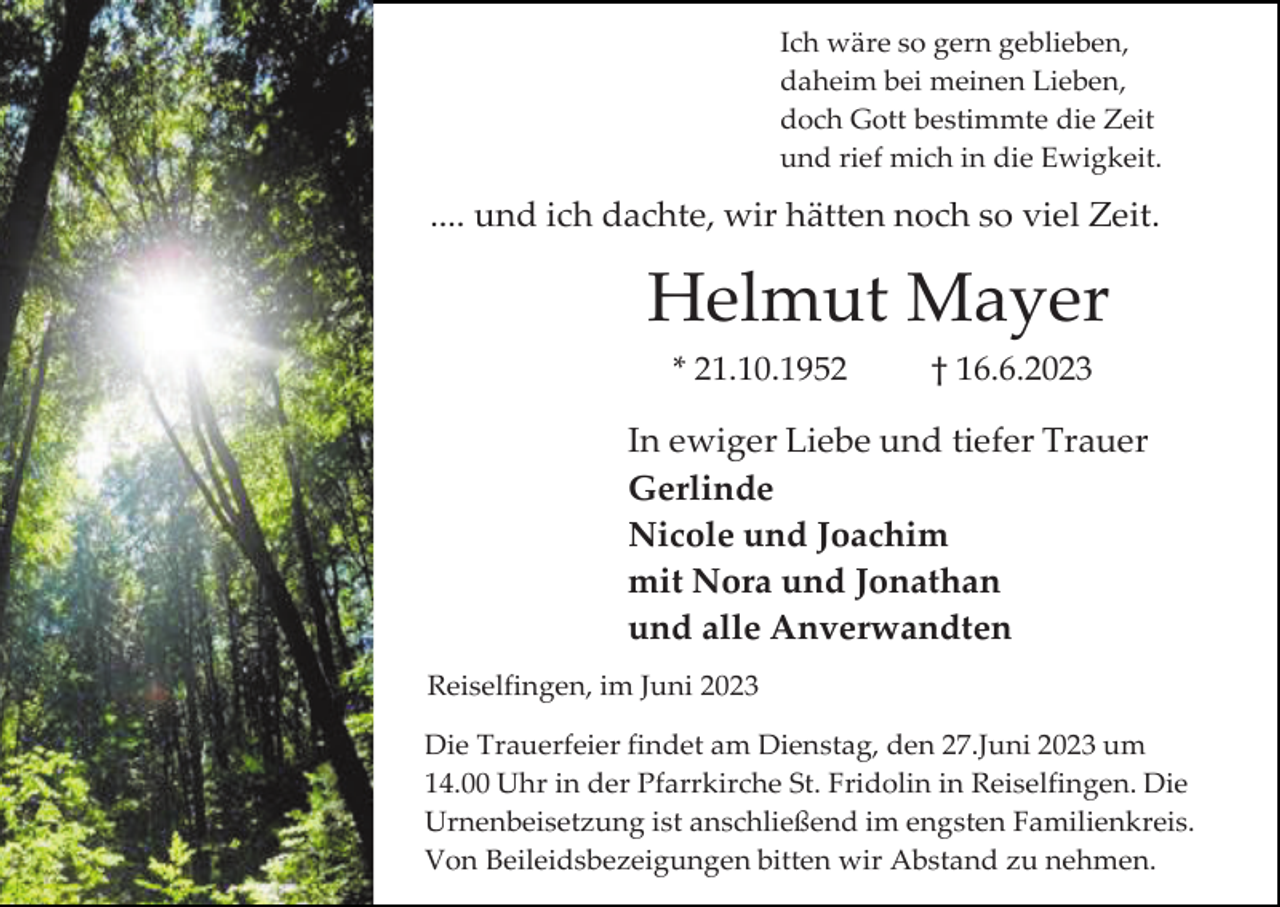 <p>Ich wäre so gern geblieben,<br />daheim bei meinen Lieben,<br />doch Gott bestimmte die Zeit<br />und rief mich in die Ewigkeit.</p><p>.... und ich dachte, wir hätten noch so viel Zeit.</p><p>Helmut Mayer<br />* 21.10.1952</p><p>† 16.6.2023</p><p>In ewiger Liebe und tiefer Trauer<br />Gerlinde<br />Nicole und Joachim<br />mit Nora und Jonathan<br />und alle Anverwandten<br />Reiselfingen, im Juni 2023<br />Die Trauerfeier findet am Dienstag, den 27.Juni 2023 um<br />14.00 Uhr in der Pfarrkirche St. Fridolin in Reiselfingen. Die<br />Urnenbeisetzung ist anschließend im engsten Familienkreis.<br />Von Beileidsbezeigungen bitten wir Abstand zu nehmen.</p>