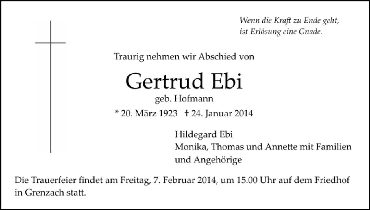 <p>Wenn die Kra� zu Ende geht,<br />ist Erlösung eine Gnade.</p><p>Traurig nehmen wir Abschied von</p><p>Gertrud Ebi<br />geb. Hofmann</p><p>* 20. März 1923 † 24. Januar 2014<br />Hildegard Ebi<br />Monika, Thomas und Anne�e mit Familien<br />und Angehörige<br />Die Trauerfeier ﬁndet am Freitag, 7. Februar 2014, um 15.00 Uhr auf dem Friedhof<br />in Grenzach sta�.</p>