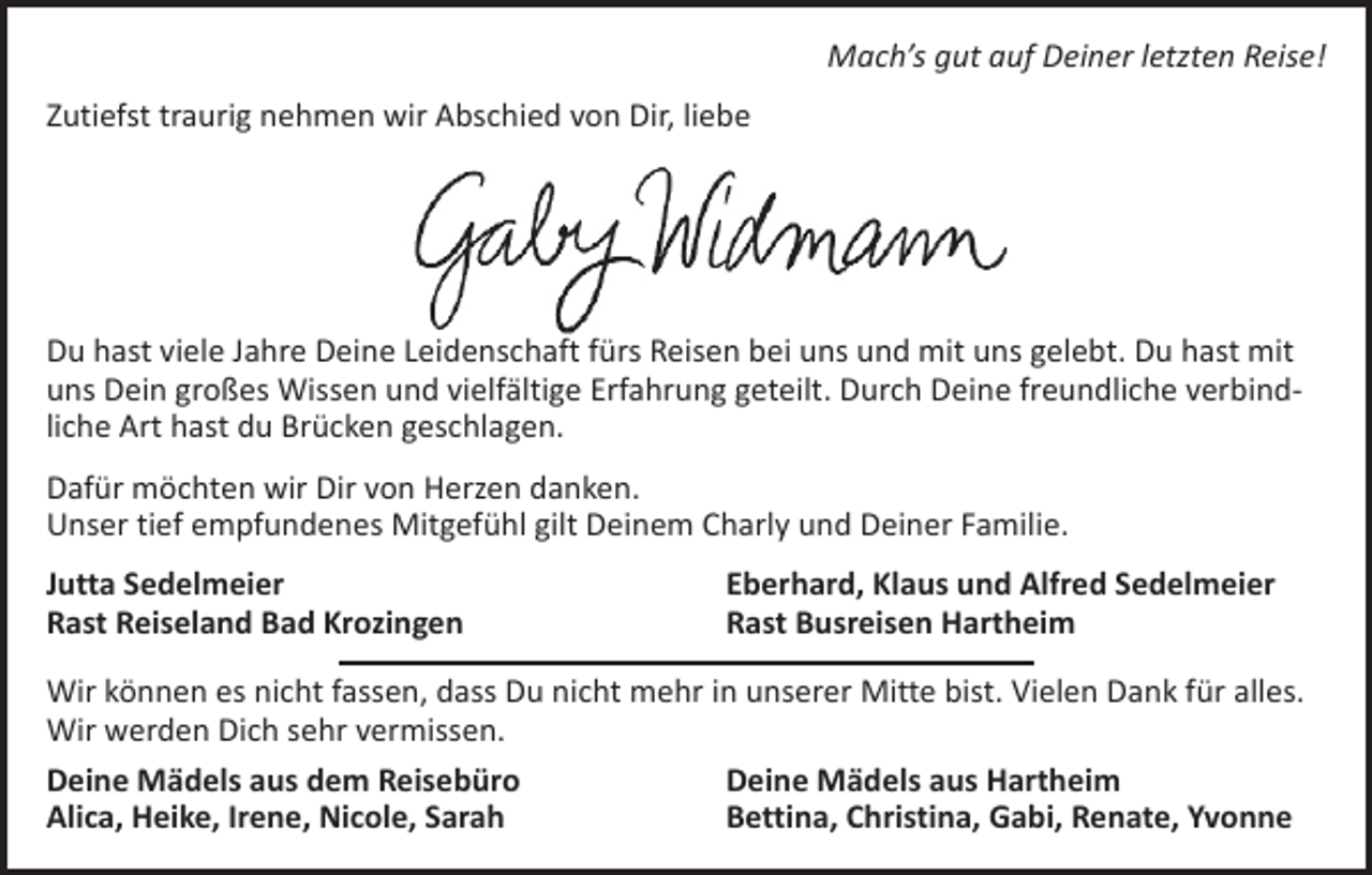 <p>Mach’s gut auf Deiner letzten Reise!<br />Zutiefst traurig nehmen wir Abschied von Dir, liebe</p><p>Du hast viele Jahre Deine Leidenschaft fürs Reisen bei uns und mit uns gelebt. Du hast mit<br />uns Dein großes Wissen und vielfältige Erfahrung geteilt. Durch Deine freundliche verbindliche Art hast du Brücken geschlagen.<br />Dafür möchten wir Dir von Herzen danken.<br />Unser tief empfundenes Mitgefühl gilt Deinem Charly und Deiner Familie.<br />Jutta Sedelmeier<br />Rast Reiseland Bad Krozingen</p><p>Eberhard, Klaus und Alfred Sedelmeier<br />Rast Busreisen Hartheim</p><p>Wir können es nicht fassen, dass Du nicht mehr in unserer Mitte bist. Vielen Dank für alles.<br />Wir werden Dich sehr vermissen.<br />Deine Mädels aus dem Reisebüro<br />Deine Mädels aus Hartheim<br />Alica, Heike, Irene, Nicole, Sarah<br />Bettina, Christina, Gabi, Renate, Yvonne</p>
