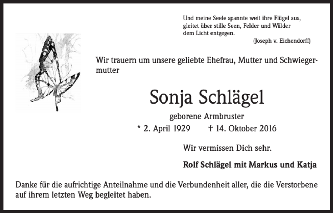 <p>Und meine Seele spannte weit ihre Flügel aus,<br />gleitet über stille Seen, Felder und Wälder<br />dem Licht entgegen.</p><p>(Joseph v. Eichendorff)</p><p>Wir trauern um unsere geliebte Ehefrau, Mutter und Schwiegermutter</p><p>Sonja Schlägel<br />geborene Armbruster<br />* 2. April 1929 † 14. Oktober 2016<br />Wir vermissen Dich sehr.<br />Rolf Schlägel mit Markus und Katja<br />Danke für die aufrichtige Anteilnahme und die Verbundenheit aller, die die Verstorbene<br />auf ihrem letzten Weg begleitet haben.</p>