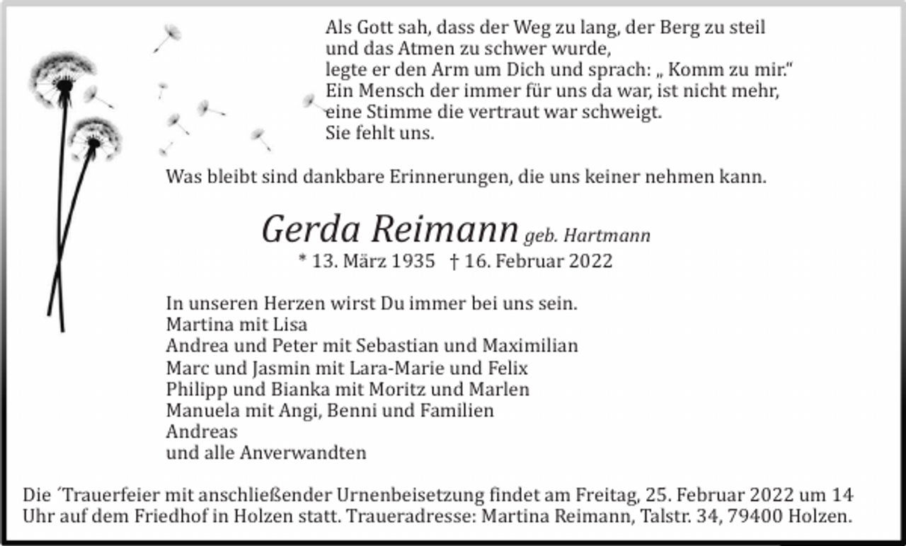 <p>Als Gott sah, dass der Weg zu lang, der Berg zu steil<br />und das Atmen zu schwer wurde,<br />legte er den Arm um Dich und sprach: „ Komm zu mir.“<br />Ein Mensch der immer fü r uns da war, ist nicht mehr,<br />eine Stimme die vertraut war schweigt.<br />Sie fehlt uns.<br />Was bleibt sind dankbare Erinnerungen, die uns keiner nehmen kann.</p><p>Gerda Reimann geb. Hartmann<br />* 13. Mä rz 1935 † 16. Februar 2022<br />In unseren Herzen wirst Du immer bei uns sein.<br />Martina mit Lisa<br />Andrea und Peter mit Sebastian und Maximilian<br />Marc und Jasmin mit Lara-Marie und Felix<br />Philipp und Bianka mit Moritz und Marlen<br />Manuela mit Angi, Benni und Familien<br />Andreas<br />und alle Anverwandten<br />Die ´Trauerfeier mit anschließender Urnenbeisetzung findet am Freitag, 25. Februar 2022 um 14<br />Uhr auf dem Friedhof in Holzen statt. Traueradresse: Martina Reimann, Talstr. 34, 79400 Holzen.</p>