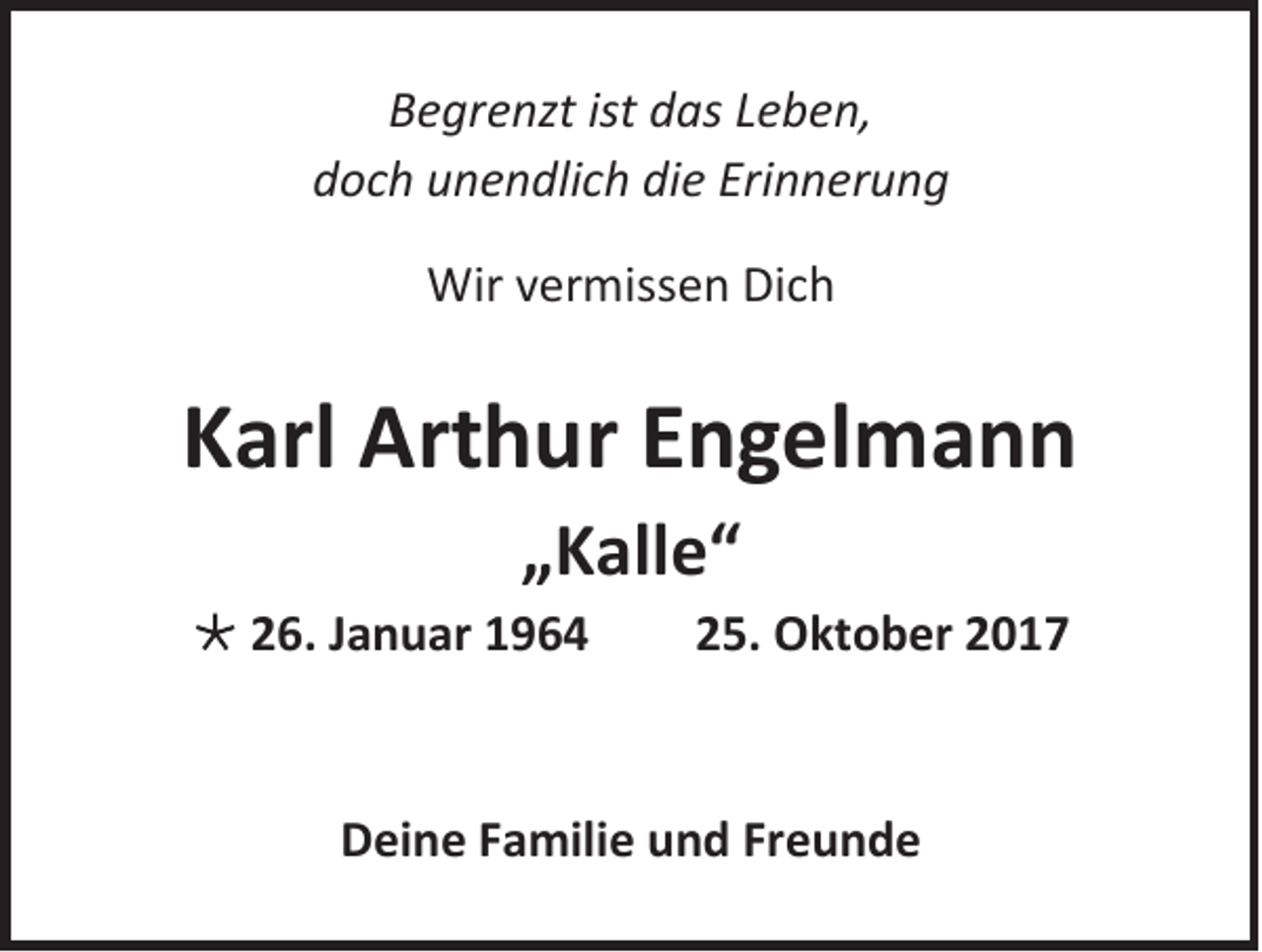 <p>B e gr e nzt ist<br />Begrenzt<br />ist ddas<br />as LLeben,<br />e b e n,<br />ddoch<br />o c h uunendlich<br />n e n dli c h di<br />die<br />e Eri<br />Erinnerung<br />n n er u n g<br />Wirv vermissen<br />Wir<br />er miss e n DiDich<br />ch</p><p>KKarl<br />arl Arthur<br />Art h ur EEngelmann<br />n g el m a n n<br />„„Kalle“<br />K all e “</p><p> 226.<br />6. JJanuar<br />a n u ar 11</p><p>225.<br />5. Oktober<br />O kt o b er 22</p><p>DDeine<br />ei n e FFamilie<br />a mili e uund<br />n d FrFreunde<br />eunde</p>