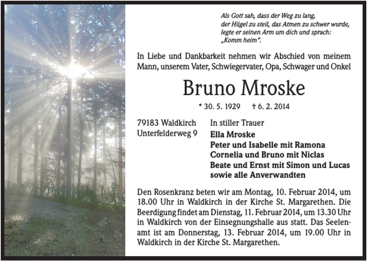 <p>Als Gott sah, dass der Weg zu lang,<br />der Hügel zu steil, das Atmen zu schwer wurde,<br />legte er seinen Arm um dich und sprach:<br />„Komm heim“.</p><p>In Liebe und Dankbarkeit nehmen wir Abschied von meinem<br />Mann, unserem Vater, Schwiegervater, Opa, Schwager und Onkel</p><p>Bruno Mroske<br />* 30. 5. 1929</p><p>79183 Waldkirch<br />Unterfelderweg 9</p><p>† 6. 2. 2014</p><p>In stiller Trauer<br />Ella Mroske<br />Peter und Isabelle mit Ramona<br />Cornelia und Bruno mit Niclas<br />Beate und Ernst mit Simon und Lucas<br />sowie alle Anverwandten</p><p>Den Rosenkranz beten wir am Montag, 10. Februar 2014, um<br />18.00 Uhr in Waldkirch in der Kirche St. Margarethen. Die<br />Beerdigung findet am Dienstag, 11. Februar 2014, um 13.30 Uhr<br />in Waldkirch von der Einsegnungshalle aus statt. Das Seelenamt ist am Donnerstag, 13. Februar 2014, um 19.00 Uhr in<br />Waldkirch in der Kirche St. Margarethen.</p>