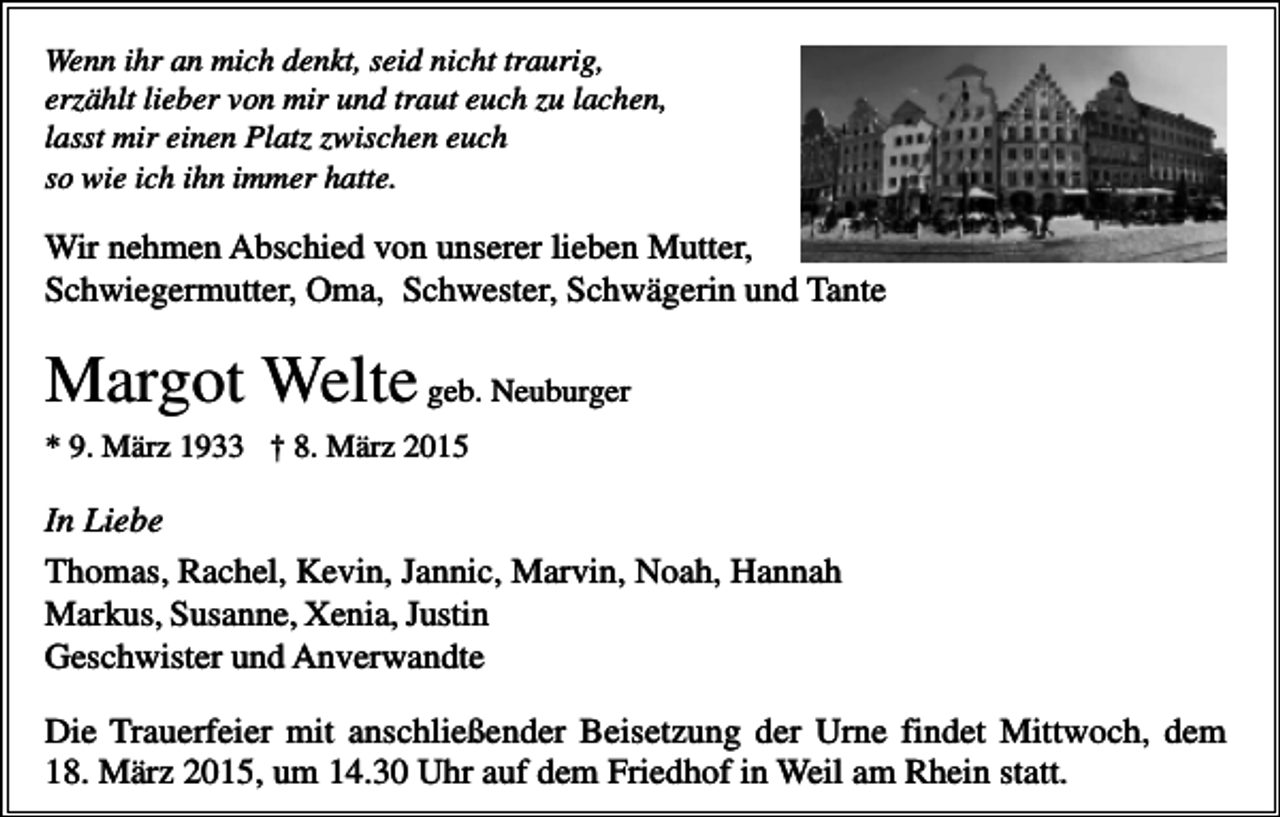 <p>Wenn ihr an mich denkt, seid nicht traurig,<br />erzählt lieber von mir und traut euch zu lachen,<br />lasst mir einen Platz zwischen euch<br />so wie ich ihn immer hatte.</p><p>Wir nehmen Abschied von unserer lieben Mutter,<br />Schwiegermutter, Oma, Schwester, Schwägerin und Tante</p><p>Margot Welte geb. Neuburger<br />* 9. März 1933 † 8. März 2015</p><p>In Liebe<br />Thomas, Rachel, Kevin, Jannic, Marvin, Noah, Hannah<br />Markus, Susanne, Xenia, Justin<br />Geschwister und Anverwandte<br />Die Trauerfeier mit anschließender Beisetzung der Urne findet Mittwoch, dem<br />18. März 2015, um 14.30 Uhr auf dem Friedhof in Weil am Rhein statt.</p>