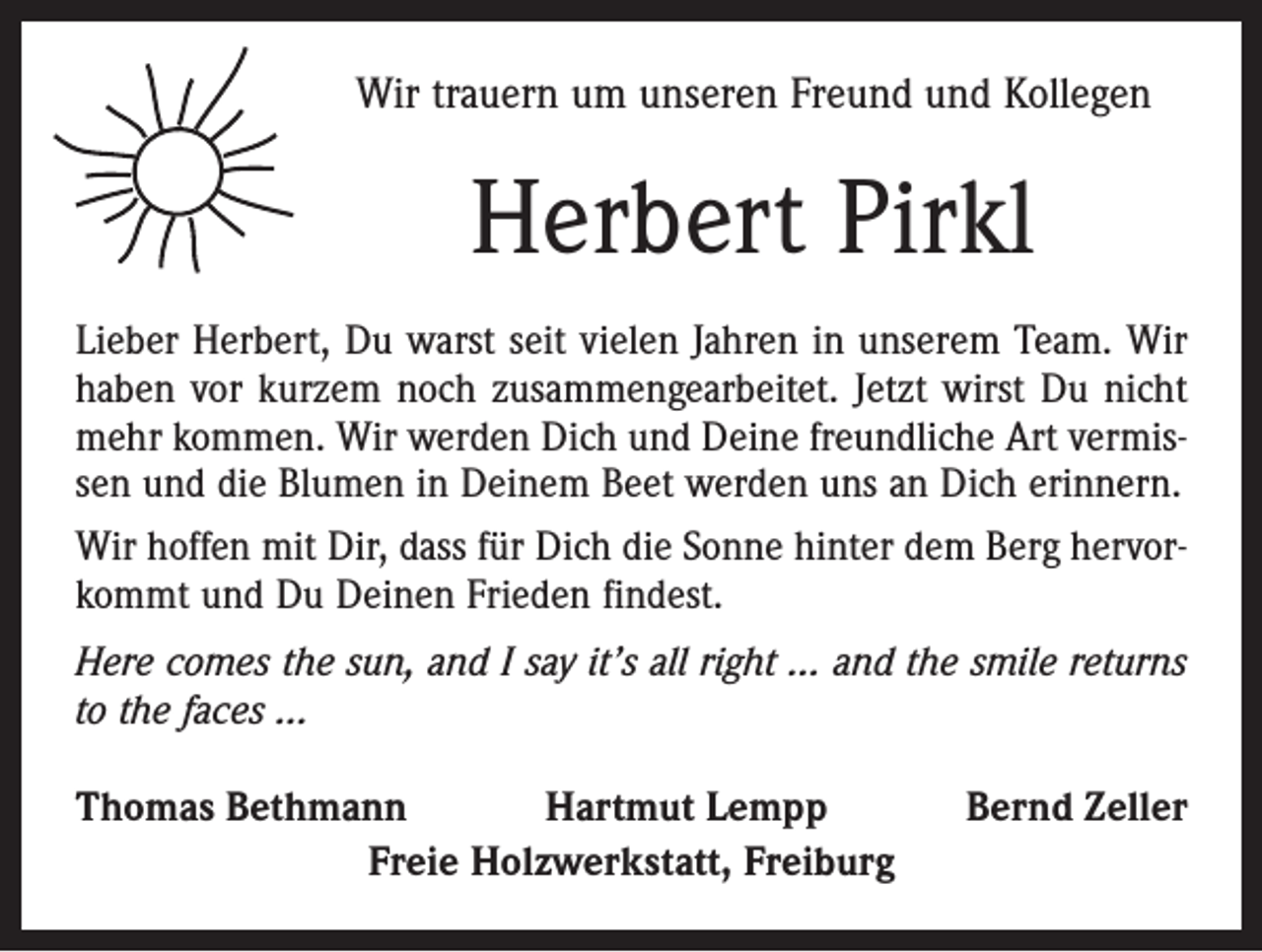 <p>Wir trauern um unseren Freund und Kollegen</p><p>Herbert Pirkl<br />Lieber Herbert, Du warst seit vielen Jahren in unserem Team. Wir<br />haben vor kurzem noch zusammengearbeitet. Jetzt wirst Du nicht<br />mehr kommen. Wir werden Dich und Deine freundliche Art vermissen und die Blumen in ­Deinem Beet werden uns an Dich erinnern.<br />Wir hoffen mit Dir, dass für Dich die Sonne hinter dem Berg hervorkommt und Du Deinen Frieden findest.<br />Here comes the sun, and I say it’s all right … and the ­smile returns<br />to the faces …<br />Thomas Bethmann<br />Hartmut Lempp<br />Freie Holzwerkstatt, Freiburg</p><p>Bernd Zeller</p>