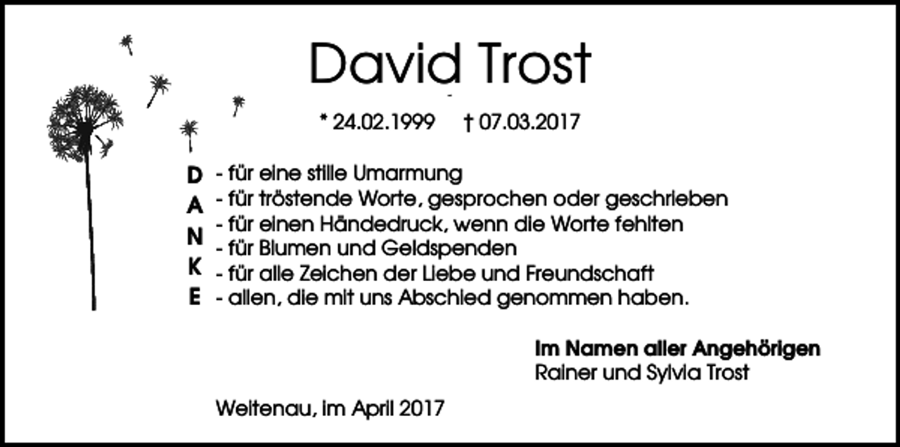 <p>David Trost<br />ros t</p><p>* 24.02.1999</p><p>D<br />A<br />N<br />K<br />E</p><p>† 07.03.2017</p><p>- für eine stille Umarmung<br />- für tröstende Worte, gesprochen oder geschrieben<br />- für einen Händedruck, wenn die Worte fehlten<br />- für Blumen und Geldspenden<br />- für alle Zeichen der Liebe und Freundschaft<br />- allen, die mit uns Abschied genommen haben.<br />Im Namen aller Angehörigen<br />Rainer und Sylvia Trost<br />Weitenau, im April 2017</p>