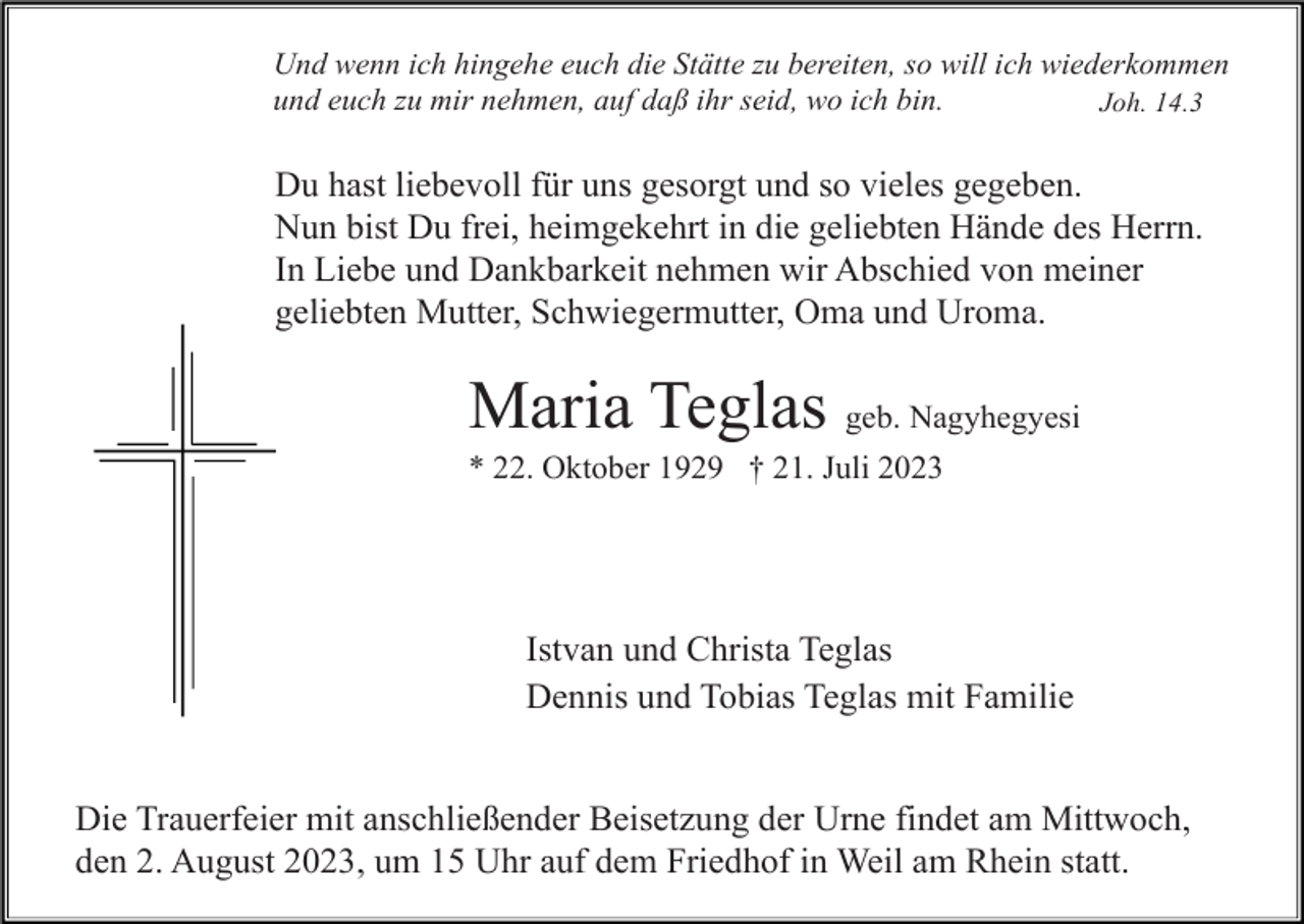 <p>Und wenn ich hingehe euch die Stätte zu bereiten, so will ich wiederkommen<br />und euch zu mir nehmen, auf daß ihr seid, wo ich bin.<br />Joh. 14.3</p><p>Du hast liebevoll für uns gesorgt und so vieles gegeben.<br />Nun bist Du frei, heimgekehrt in die geliebten Hände des Herrn.<br />In Liebe und Dankbarkeit nehmen wir Abschied von meiner<br />geliebten Mutter, Schwiegermutter, Oma und Uroma.</p><p>Maria Teglas geb. Nagyhegyesi<br />* 22. Oktober 1929 † 21. Juli 2023</p><p>Istvan und Christa Teglas<br />Dennis und Tobias Teglas mit Familie<br />Die Trauerfeier mit anschließender Beisetzung der Urne findet am Mittwoch,<br />den 2. August 2023, um 15 Uhr auf dem Friedhof in Weil am Rhein statt.</p>
