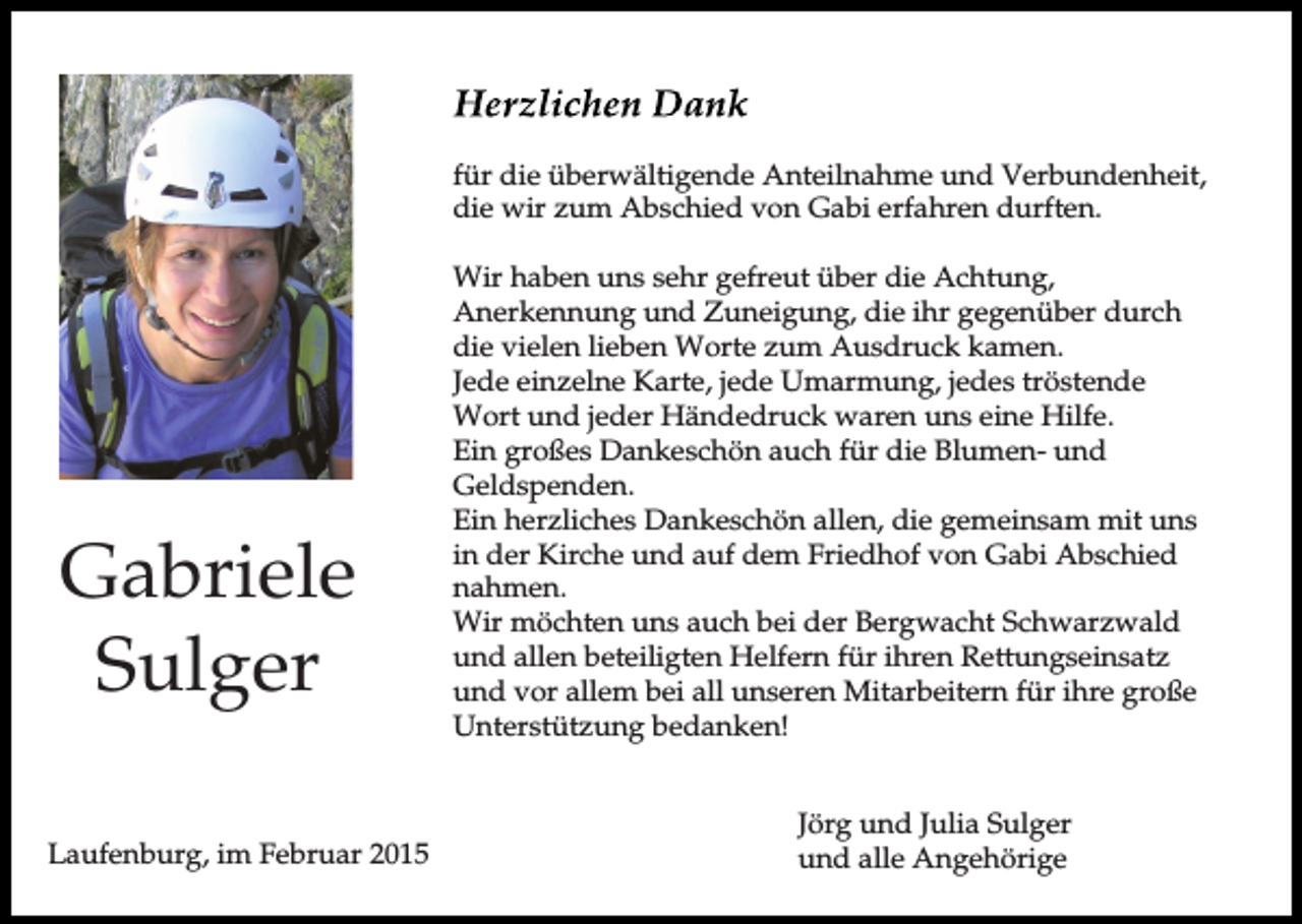 <p>für die überwältigende Anteilnahme und Verbundenheit,<br />die wir zum Abschied von Gabi erfahren durften.</p><p>Gabriele<br />Sulger<br />Laufenburg, im Februar 2015</p><p>Wir haben uns sehr gefreut über die Achtung,<br />Anerkennung und Zuneigung, die ihr gegenüber durch<br />die vielen lieben Worte zum Ausdruck kamen.<br />Jede einzelne Karte, jede Umarmung, jedes tröstende<br />Wort und jeder Händedruck waren uns eine Hilfe.<br />Ein großes Dankeschön auch für die Blumen- und<br />Geldspenden.<br />Ein herzliches Dankeschön allen, die gemeinsam mit uns<br />in der Kirche und auf dem Friedhof von Gabi Abschied<br />nahmen.<br />Wir möchten uns auch bei der Bergwacht Schwarzwald<br />und allen beteiligten Helfern für ihren Rettungseinsatz<br />und vor allem bei all unseren Mitarbeitern für ihre große<br />Unterstützung bedanken!<br />Jörg und Julia Sulger<br />und alle Angehörige</p>
