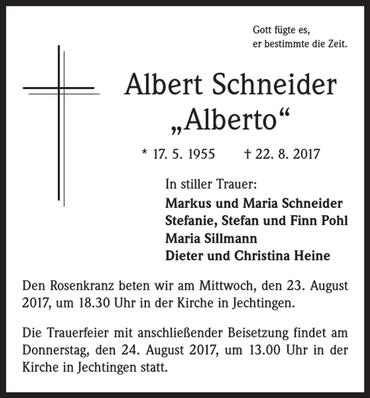 <p>Gott fügte es,<br />er bestimmte die Zeit.</p><p>Albert Schneider<br />„Alberto“<br />* 17. 5. 1955 † 22. 8. 2017<br />In stiller Trauer:<br />Markus und Maria Schneider<br />Stefanie, Stefan und Finn Pohl<br />Maria Sillmann<br />Dieter und Christina Heine<br />Den Rosenkranz beten wir am Mittwoch, den 23. August<br />2017, um 18.30 Uhr in der Kirche in Jechtingen.<br />Die Trauerfeier mit anschließender Beisetzung findet am<br />Donnerstag, den 24. August 2017, um 13.00 Uhr in der<br />Kirche in Jechtingen statt.</p>