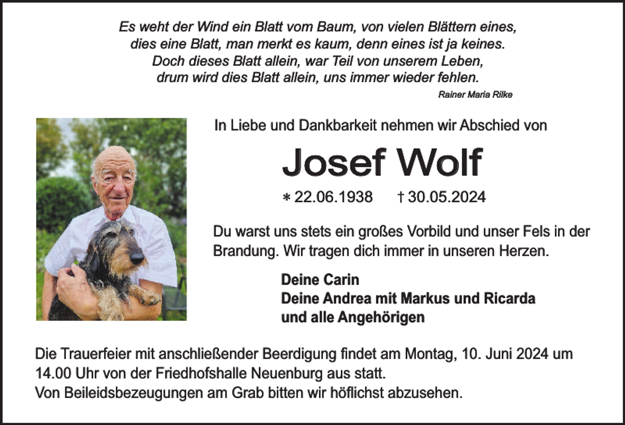 <p>Es weht der Wind ein Blatt vom Baum, von vielen Blättern eines,<br />dies eine Blatt, man merkt es kaum, denn eines ist ja keines.<br />Doch dieses Blatt allein, war Teil von unserem Leben,<br />drum wird dies Blatt allein, uns immer wieder fehlen.<br />Rainer Maria Rilke</p><p>In Liebe und Dankbarkeit nehmen wir Abschied von</p><p>Josef Wolf</p><p>* 22.06.1938</p><p>† 30.05.2024</p><p>Du warst uns stets ein großes Vorbild und unser Fels in der<br />Brandung. Wir tragen dich immer in unseren Herzen.</p><p>Deine Carin<br />Deine Andrea mit Markus und Ricarda<br />und alle Angehörigen<br />Die Trauerfeier mit anschließender Beerdigung findet am Montag, 10. Juni 2024 um<br />14.00 Uhr von der Friedhofshalle Neuenburg aus statt.<br />Von Beileidsbezeugungen am Grab bitten wir höflichst abzusehen.</p>