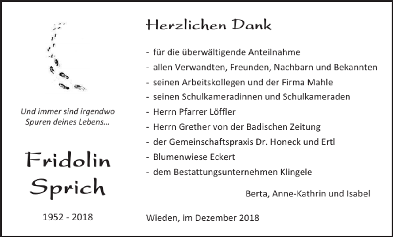 <p>Herzlichen Dank<br />- für die überwältigende Anteilnahme<br />- allen Verwandten, Freunden, Nachbarn und Bekannten<br />- seinen Arbeitskollegen und der Firma Mahle<br />- seinen Schulkameradinnen und Schulkameraden<br />Und immer sind irgendwo<br />Spuren deines Lebens…</p><p>- Herrn Pfarrer Löffler<br />- Herrn Grether von der Badischen Zeitung<br />- der Gemeinschaftspraxis Dr. Honeck und Ertl</p><p>Fridolin<br />Sprich<br />1952 - 2018</p><p>- Blumenwiese Eckert<br />- dem Bestattungsunternehmen Klingele<br />Berta, Anne-Kathrin und Isabel<br />Wieden, im Dezember 2018</p>