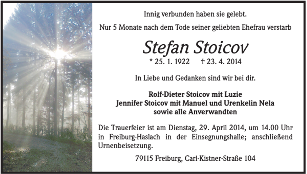 <p>Innig verbunden haben sie gelebt.<br />Nur 5 Monate nach dem Tode seiner geliebten Ehefrau verstarb</p><p>Stefan Stoicov<br />* 25. 1. 1922</p><p>† 23. 4. 2014</p><p>In Liebe und Gedanken sind wir bei dir.<br />Rolf-Dieter Stoicov mit Luzie<br />Jennifer Stoicov mit Manuel und Urenkelin Nela<br />sowie alle Anverwandten<br />Die Trauerfeier ist am Dienstag, 29. April 2014, um 14.00 Uhr<br />in Freiburg-Haslach in der Einsegnungshalle; anschließend<br />Urnenbeisetzung.<br />79115 Freiburg, Carl-Kistner-Straße 104</p>