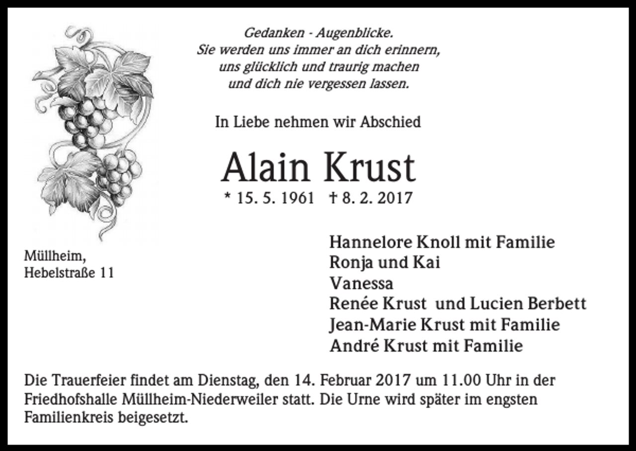 <p>Gedanken - Augenblicke.<br />Sie werden uns immer an dich erinnern,<br />uns glücklich und traurig machen<br />und dich nie vergessen lassen.</p><p>In Liebe nehmen wir Abschied</p><p>Alain Krust<br />* 15. 5. 1961 † 8. 2. 2017</p><p>Müllheim,<br />Hebelstraße 11</p><p>Hannelore Knoll mit Familie<br />Ronja und Kai<br />Vanessa<br />Renée Krust und Lucien Berbett<br />Jean-Marie Krust mit Familie<br />André Krust mit Familie</p><p>Die Trauerfeier findet am Dienstag, den 14. Februar 2017 um 11.00 Uhr in der<br />Friedhofshalle Müllheim-Niederweiler statt. Die Urne wird später im engsten<br />Familienkreis beigesetzt.</p>