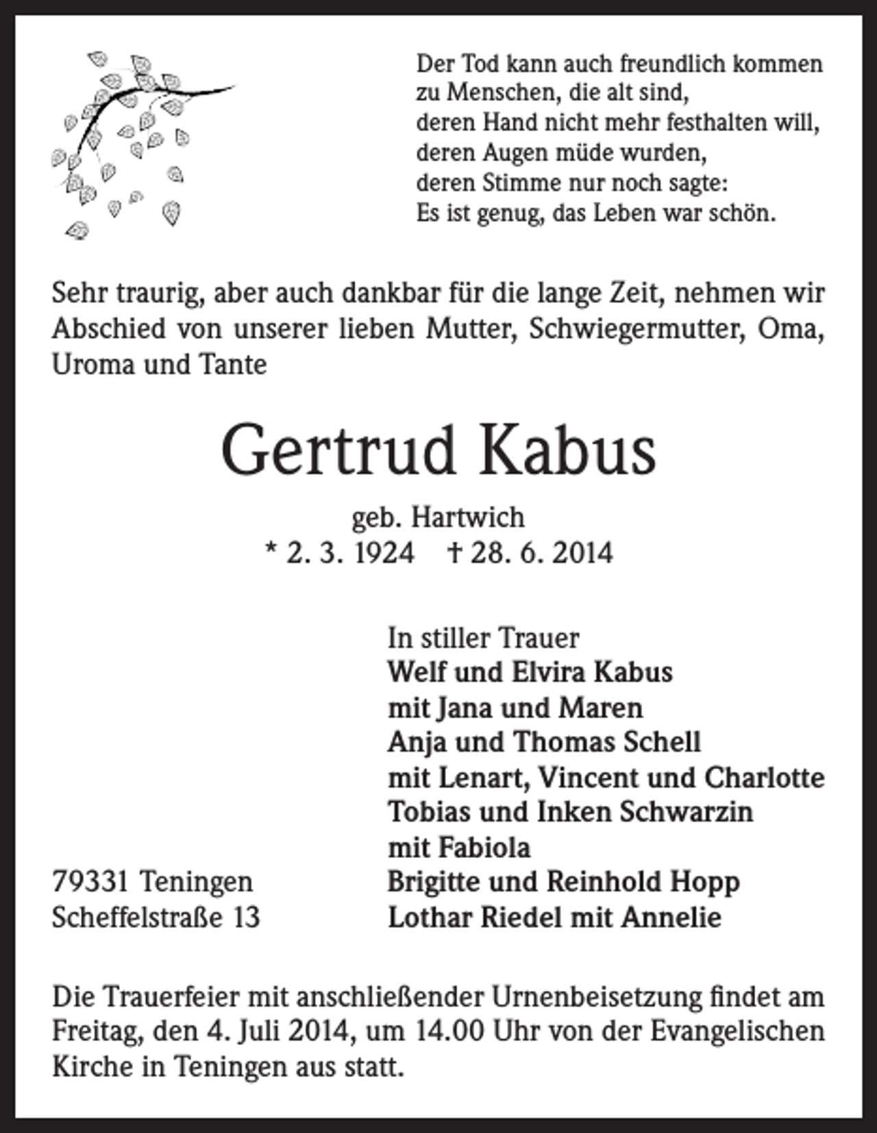 <p>Der Tod kann auch freundlich kommen<br />zu Menschen, die alt sind,<br />deren Hand nicht mehr festhalten will,<br />deren Augen müde wurden,<br />deren Stimme nur noch sagte:<br />Es ist genug, das Leben war schön.</p><p>Sehr traurig, aber auch dankbar für die lange Zeit, nehmen wir<br />Abschied von unserer lieben Mutter, Schwiegermutter, Oma,<br />Uroma und Tante</p><p>Gertrud Kabus<br />geb. Hartwich<br />* 2. 3. 1924 † 28. 6. 2014</p><p>79331 Teningen<br />Scheffelstraße 13</p><p>In stiller Trauer<br />Welf und Elvira Kabus<br />mit Jana und Maren<br />Anja und Thomas Schell<br />mit Lenart, Vincent und Charlotte<br />Tobias und Inken Schwarzin<br />mit Fabiola<br />Brigitte und Reinhold Hopp<br />Lothar Riedel mit Annelie</p><p>Die Trauerfeier mit anschließender Urnenbeisetzung findet am<br />Freitag, den 4. Juli 2014, um 14.00 Uhr von der Evangelischen<br />Kirche in Teningen aus statt.</p>