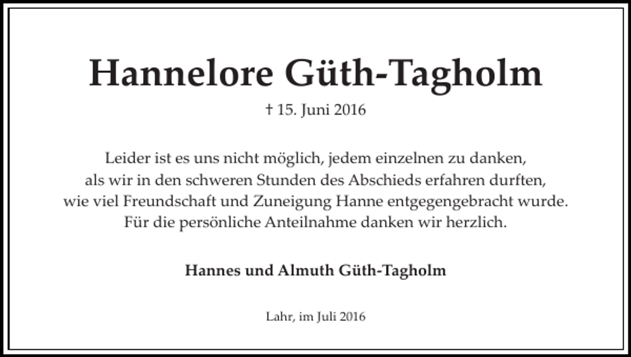 <p>Hannelore Güth-Tagholm<br />† 15. Juni 2016<br />Leider ist es uns nicht möglich, jedem einzelnen zu danken,<br />als wir in den schweren Stunden des Abschieds erfahren durften,<br />wie viel Freundschaft und Zuneigung Hanne entgegengebracht wurde.<br />Für die persönliche Anteilnahme danken wir herzlich.<br />Hannes und Almuth Güth-Tagholm<br />Lahr, im Juli 2016</p>