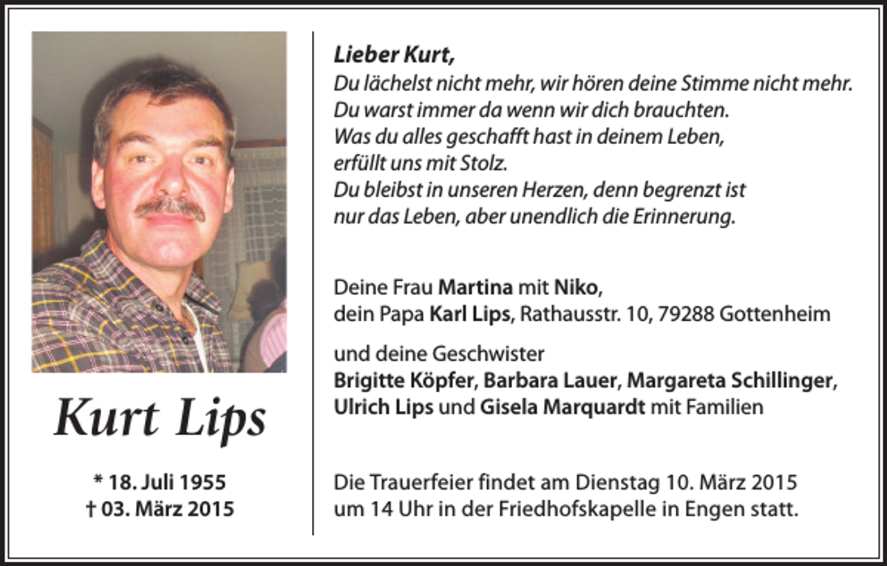<p>Lieber Kurt,<br />Du lächelst nicht mehr, wir hören deine Stimme nicht mehr.<br />Du warst immer da wenn wir dich brauchten.<br />Was du alles geschafft hast in deinem Leben,<br />erfüllt uns mit Stolz.<br />Du bleibst in unseren Herzen, denn begrenzt ist<br />nur das Leben, aber unendlich die Erinnerung.<br />Deine Frau Martina mit Niko,<br />dein Papa Karl Lips, Rathausstr. 10, 79288 Gottenheim</p><p>Kurt Lips<br />* 18. Juli 1955<br />† 03. März 2015</p><p>und deine Geschwister<br />Brigitte Köpfer, Barbara Lauer, Margareta Schillinger,<br />Ulrich Lips und Gisela Marquardt mit Familien<br />Die Trauerfeier findet am Dienstag 10. März 2015<br />um 14 Uhr in der Friedhofskapelle in Engen statt.</p>