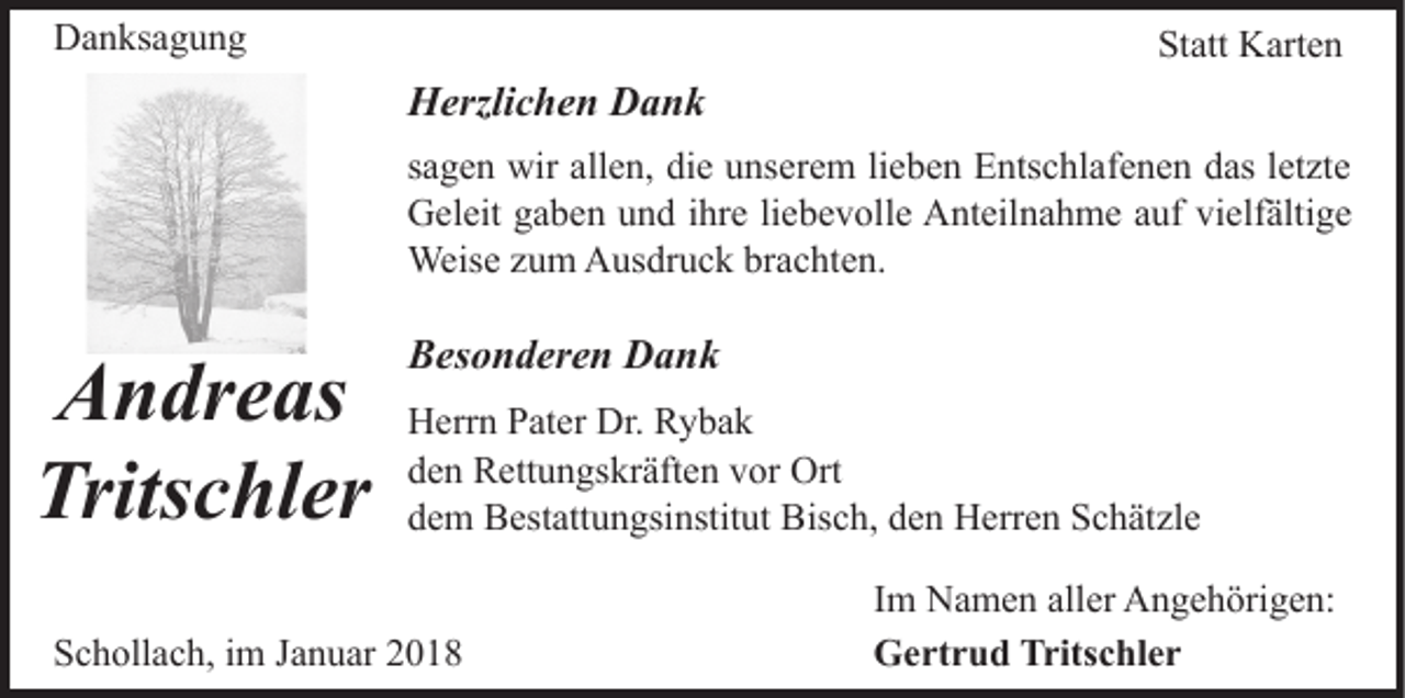 <p>DDanksagung<br />a n ks a g u n g</p><p>Statt<br />St att Karten<br />K art e n</p><p>HHerzlichen<br />erzli c h e n DDank<br />ank<br />lieben<br />ssagen<br />a g e n wir<br />wir allen,<br />all e n, die<br />di e unserem<br />u ns e r e m li<br />e b e n Entschlafenen<br />E nts c hl af e n e n das<br />d as letzte<br />l et zt e<br />vielfältige<br />GGeleit<br />el eit ggaben<br />a b e n uund<br />n d i ihre<br />hr e liliebevolle<br />e b e v oll e Anteilnahme<br />A nt eil n a h m e aauf<br />uf vi<br />elf älti g e<br />Weise<br />Weis e z uzum<br />m AAusdruck<br />us dr u c k brbrachten.<br />a c ht e n.</p><p>A n dr e as<br />Andreas<br />Trits c hl er<br />Tritschler</p><p>BBesonderen<br />es o n d er e n Dank<br />Dank<br />HHerrn<br />err n PPater<br />at er Dr.<br />Dr. RRybak<br />y ba k<br />dden<br />e n Rettungskräften<br />R ett u n gs kr äft e n vvor<br />or Ort<br />O rt<br />ddem<br />e m Bestattungsinstitut<br />B est att u n gsi nstit ut Bisch,<br />B is c h, den<br />d e n Herren<br />H err e n Schätzle<br />S c h ät zl e</p><p>SSchollach,<br />c h oll a c h, iim<br />m JJanuar<br />a n u ar 22018<br />01 8</p><p>IImm Namen<br />N a m e n aller<br />all er Angehörigen:<br />A n g e h örig e n:<br />GGertrud<br />e rt r u d Trits<br />Tritschler<br />c hl e r</p>