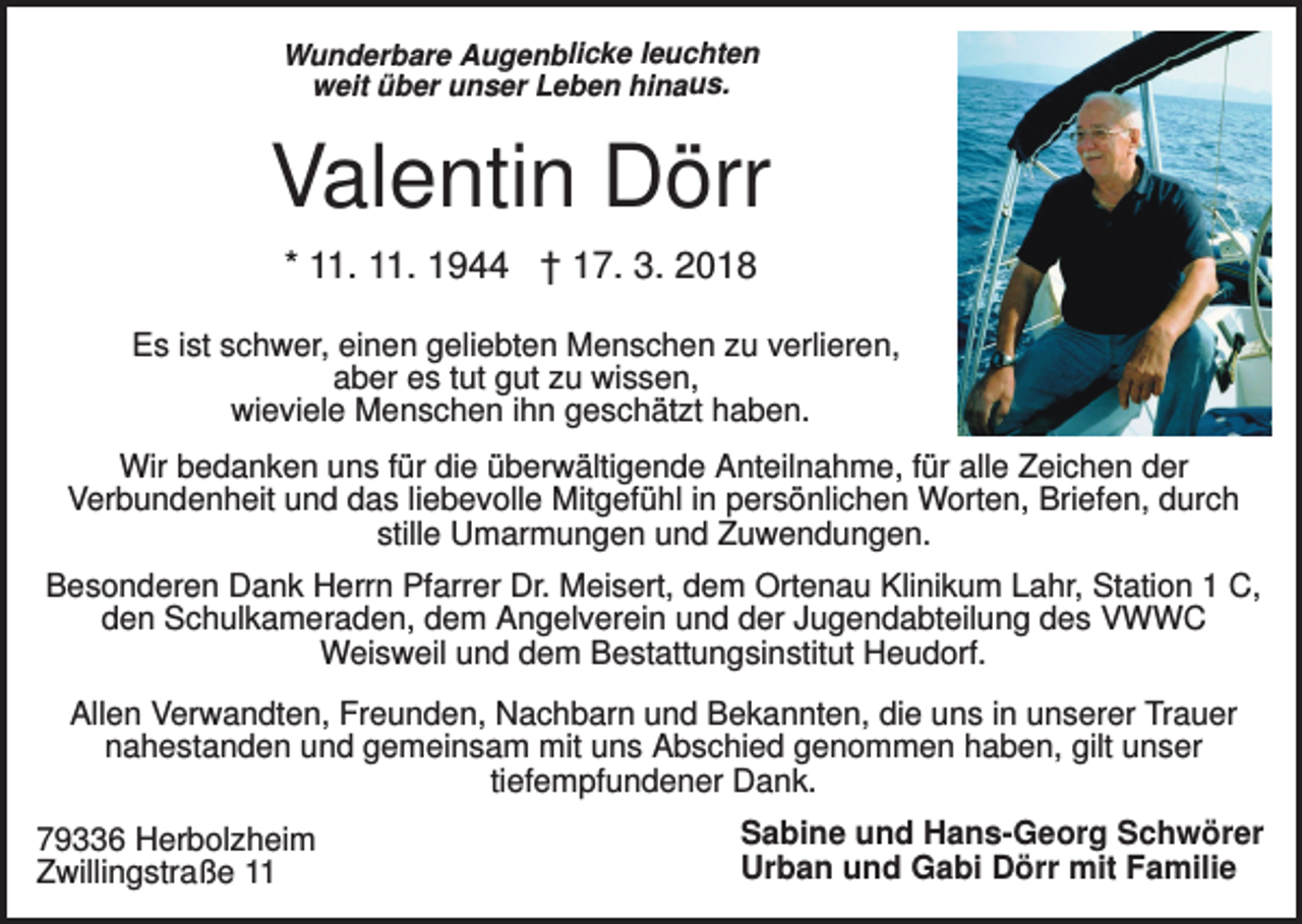 <p>Wunderbare Augenblicke leuchten<br />weit über unser Leben hinaus.</p><p>Valentin Dörr<br />* 11. 11. 1944 † 17. 3. 2018<br />Es ist schwer, einen geliebten Menschen zu verlieren,<br />aber es tut gut zu wissen,<br />wieviele Menschen ihn geschätzt haben.<br />Wir bedanken uns für die überwältigende Anteilnahme, für alle Zeichen der<br />Verbundenheit und das liebevolle Mitgefühl in persönlichen Worten, Briefen, durch<br />stille Umarmungen und Zuwendungen.<br />Besonderen Dank Herrn Pfarrer Dr. Meisert, dem Ortenau Klinikum Lahr, Station 1 C,<br />den Schulkameraden, dem Angelverein und der Jugendabteilung des VWWC<br />Weisweil und dem Bestattungsinstitut Heudorf.<br />Allen Verwandten, Freunden, Nachbarn und Bekannten, die uns in unserer Trauer<br />nahestanden und gemeinsam mit uns Abschied genommen haben, gilt unser<br />tiefempfundener Dank.<br />79336 Herbolzheim<br />Zwillingstraße 11</p><p>Sabine und Hans-Georg Schwörer<br />Urban und Gabi Dörr mit Familie</p>