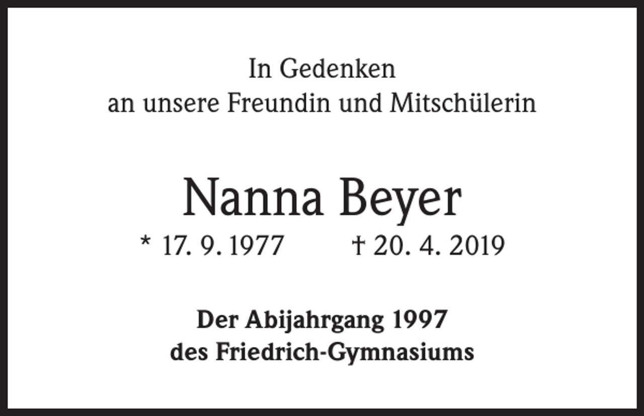 <p>In Gedenken<br />an unsere Freundin und Mitschülerin</p><p>Nanna Beyer</p><p>* 17. 9. 1977</p><p>† 20. 4. 2019</p><p>Der Abijahrgang 1997<br />des Friedrich-Gymnasiums</p>