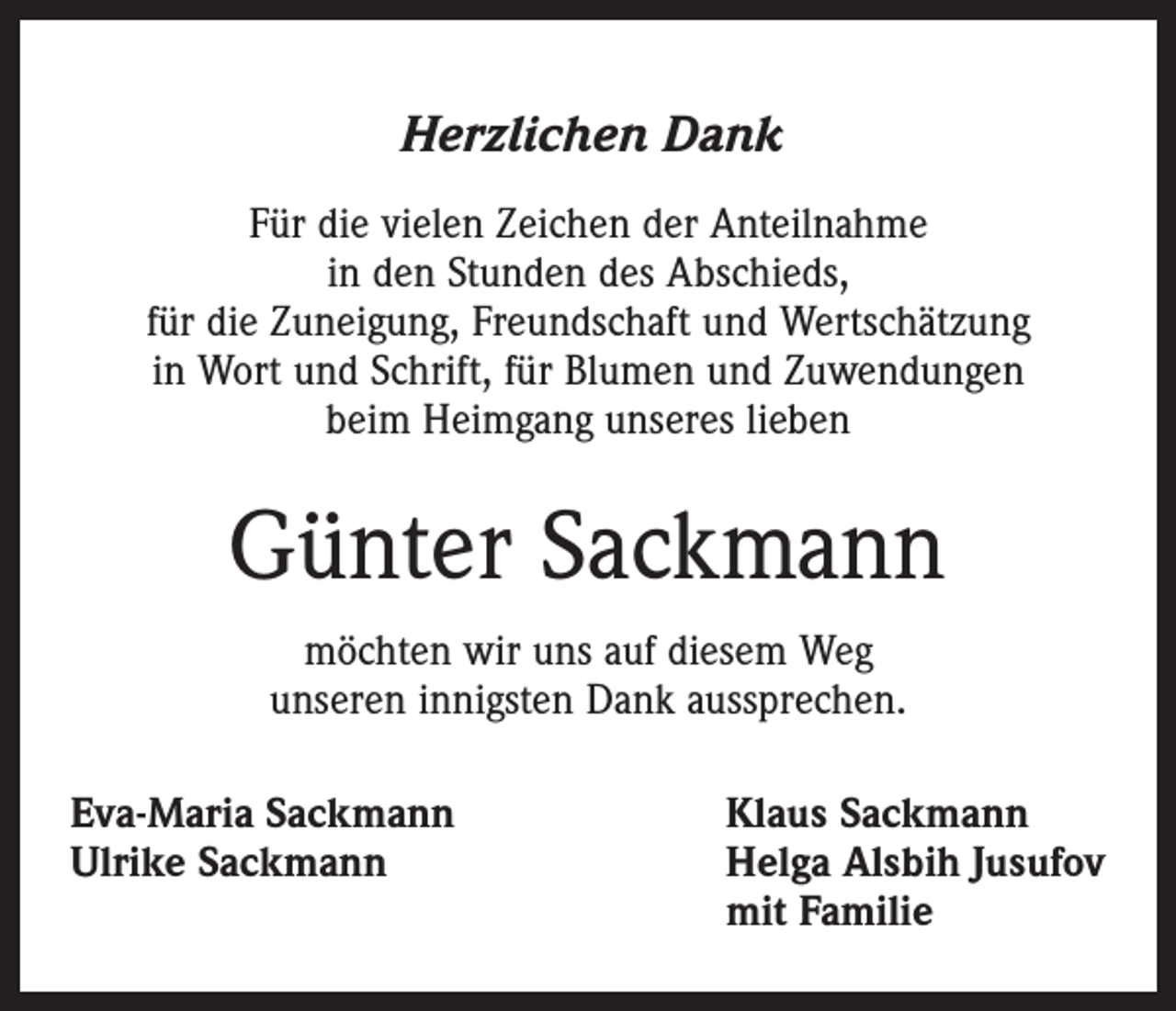 <p>Herzlichen Dank<br />Für die vielen Zeichen der Anteilnahme<br />in den Stunden des Abschieds,<br />für die Zuneigung, Freundschaft und Wertschätzung<br />in Wort und Schrift, für Blumen und Zuwendungen<br />beim Heimgang unseres lieben</p><p>Günter Sackmann<br />möchten wir uns auf diesem Weg<br />unseren innigsten Dank aussprechen.<br />Eva-Maria Sackmann<br />Ulrike Sackmann</p><p>Klaus Sackmann<br />Helga Alsbih Jusufov<br />mit Familie</p>