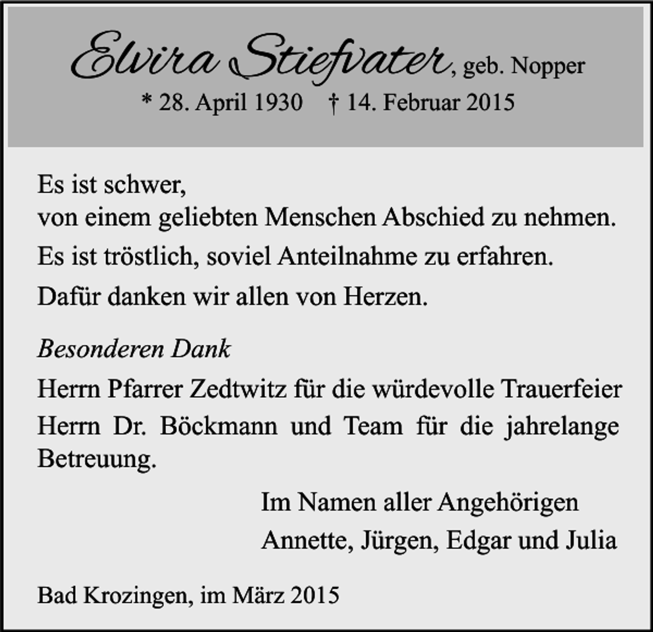 <p>Elvira Stiefvater<br />* 28. April 1930</p><p>, geb. Nopper<br />† 14. Februar 2015</p><p>Es ist schwer,<br />von einem geliebten Menschen Abschied zu nehmen.<br />Es ist tröstlich, soviel Anteilnahme zu erfahren.<br />Dafür danken wir allen von Herzen.<br />Besonderen Dank<br />Herrn Pfarrer Zedtwitz für die würdevolle Trauerfeier<br />Herrn Dr. Böckmann und Team für die jahrelange<br />Betreuung.<br />Im Namen aller Angehörigen<br />Annette, Jürgen, Edgar und Julia<br />Bad Krozingen, im März 2015</p>