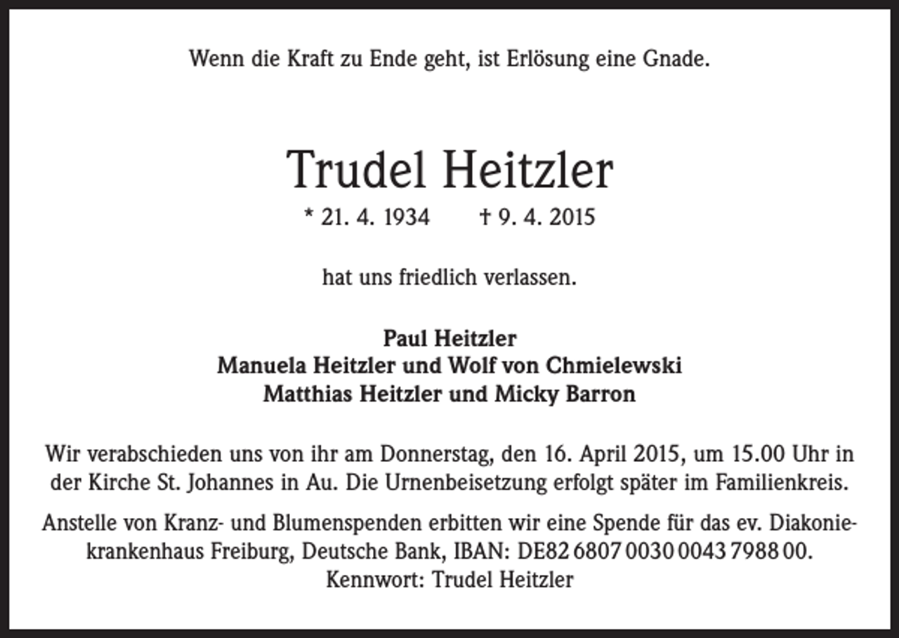 <p>Wenn die Kraft zu Ende geht, ist Erlösung eine Gnade.</p><p>Trudel Heitzler<br />* 21. 4. 1934 † 9. 4. 2015<br />hat uns friedlich verlassen.<br />Paul Heitzler<br />Manuela Heitzler und Wolf von Chmielewski<br />Matthias Heitzler und Micky Barron<br />Wir verabschieden uns von ihr am Donnerstag, den 16. April 2015, um 15.00 Uhr in<br />der Kirche St. Johannes in Au. Die Urnenbei­setzung erfolgt später im Familienkreis.<br />Anstelle von Kranz- und Blumenspenden erbitten wir eine Spende für das ev. Diakoniekrankenhaus Freiburg, Deutsche Bank, IBAN: DE82 6807 003043 7988 00.<br />Kennwort: Trudel Heitzler</p>