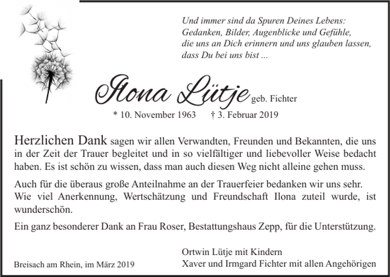<p>Und immer sind da Spuren Deines Lebens:<br />Gedanken, Bilder, Augenblicke und Gefühle,<br />die uns an Dich erinnern und uns glauben lassen,<br />dass Du bei uns bist ...</p><p>Ilona Lütje<br />* 10. November 1963</p><p>geb. Fichter</p><p>† 3. Februar 2019</p><p>Herzlichen Dank sagen wir allen Verwandten, Freunden und Bekannten, die uns</p><p>in der Zeit der Trauer begleitet und in so vielfältiger und liebevoller Weise bedacht<br />haben. Es ist schön zu wissen, dass man auch diesen Weg nicht alleine gehen muss.<br />Auch für die überaus große Anteilnahme an der Trauerfeier bedanken wir uns sehr.<br />Wie viel Anerkennung, Wertschätzung und Freundschaft Ilona zuteil wurde, ist<br />wunderschön.</p><p>Ein ganz besonderer Dank an Frau Roser, Bestattungshaus Zepp, für die Unterstützung.<br />Breisach am Rhein, im März 2019</p><p>Ortwin Lütje mit Kindern<br />Xaver und Irmgard Fichter mit allen Angehörigen</p>