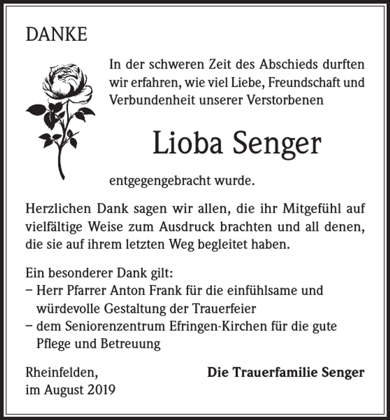 <p>DANKE<br />In der schweren Zeit des Abschieds durften<br />wir erfahren, wie viel Liebe, Freundschaft und<br />Verbundenheit unserer Verstorbenen</p><p>Lioba Senger<br />entgegengebracht wurde.<br />Herzlichen Dank sagen wir allen, die ihr Mitgefühl auf<br />vielfältige Weise zum Ausdruck brachten und all denen,<br />die sie auf ihrem letzten Weg begleitet haben.<br />Ein besonderer Dank gilt:<br />– Herr Pfarrer Anton Frank für die einfühlsame und<br />würdevolle Gestaltung der Trauerfeier<br />– dem Seniorenzentrum Efringen-Kirchen für die gute<br />Pflege und Betreuung<br />Rheinfelden,<br />im August 2019</p><p>Die Trauerfamilie Senger</p>