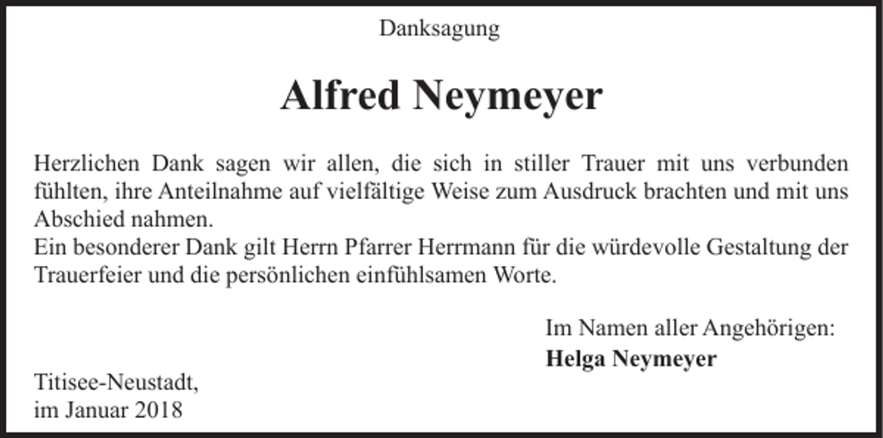 <p>Danksagung<br />D a n ks a g u n g</p><p>Alf<br />Alfred<br />r e d NNeymeyer<br />e y me yer<br />HHerzlichen<br />er zli c h e n DDank<br />a n k s sagen<br />a g e n wir<br />wir all<br />e n, didie<br />e sisich<br />c h i in<br />n ststiller<br />ill er Trauer<br />Tr a u er mit<br />mit uns<br />u ns verbunden<br />v erb u n d e n<br />allen,<br />ffühlten,<br />ü hlt e n, iihre<br />hr e Anteilnahme<br />A nt eil n a h m e auf<br />a uf vielfältige<br />vi elf älti g e Weise<br />Weis e zum<br />z u m Ausdruck<br />A us dr u c k brachten<br />br a c ht e n und<br />u n d mit<br />mit uns<br />u ns<br />AAbschied<br />bs c hi e d nnahmen.<br />a h m e n.<br />Ei<br />n bbesonderer<br />es o n d er er Dank<br />D a n k gilt<br />H err n PfPfarrer<br />arr er HHerrmann<br />err m a n n f für<br />ür di<br />e würdevolle<br />w ür d e v oll e Gestaltung<br />G est alt u n g dder<br />er<br />Ein<br />gilt Herrn<br />die<br />Tr<br />a u erf ei er uund<br />n d didie<br />e ppersönlichen<br />ers ö nli c h e n ei<br />nf ü hls a m e n Worte.<br />W o rt e.<br />Trauerfeier<br />einfühlsamen</p><p>Titis e e- N e ust a dt,<br />Titisee-Neustadt,<br />iimm Januar<br />J a n u ar</p><p>Im<br />I m Namen<br />N a m e n aller<br />all er Angehörigen:<br />A n g e h örig e n:<br />Helga<br />H el g a NNeymeyer<br />e y me yer</p>