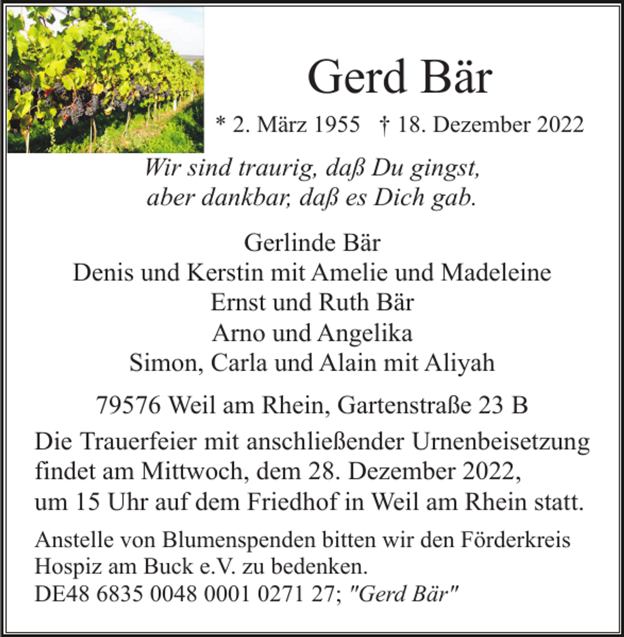 <p>Gerd Bär<br />* 2. März 1955 † 18. Dezember 2022</p><p>Wir sind traurig, daß Du gingst,<br />aber dankbar, daß es Dich gab.<br />Gerlinde Bär<br />Denis und Kerstin mit Amelie und Madeleine<br />Ernst und Ruth Bär<br />Arno und Angelika<br />Simon, Carla und Alain mit Aliyah<br />79576 Weil am Rhein, Gartenstraße 23 B<br />Die Trauerfeier mit anschließender Urnenbeisetzung<br />findet am Mittwoch, dem 28. Dezember 2022,<br />um 15 Uhr auf dem Friedhof in Weil am Rhein statt.<br />Anstelle von Blumenspenden bitten wir den Förderkreis<br />Hospiz am Buck e.V. zu bedenken.<br />DE48 6835 0048 0001 0271 27; "Gerd Bär"</p>