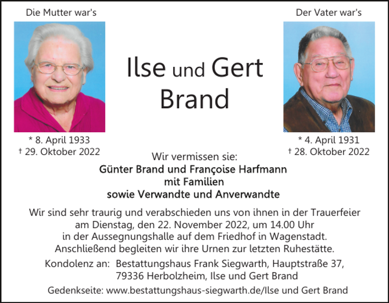 <p>Die Mutter war's</p><p>Der Vater war's</p><p>Ilse und Gert<br />Brand<br />* 8. April 1933<br />† 29. Oktober 2022</p><p>Wir vermissen sie:</p><p>* 4. April 1931<br />† 28. Oktober 2022</p><p>Wir sind sehr traurig und verabschieden uns von ihnen in der Trauerfeier<br />am Dienstag, den 22. November 2022, um 14.00 Uhr<br />in der Aussegnungshalle auf dem Friedhof in Wagenstadt.<br />Anschließend begleiten wir ihre Urnen zur letzten Ruhestätte.<br />Kondolenz an: Bestattungshaus Frank Siegwarth, Hauptstraße 37,<br />79336 Herbolzheim, Ilse und Gert Brand<br />Gedenkseite: www.bestattungshaus-siegwarth.de/Ilse und Gert Brand</p>