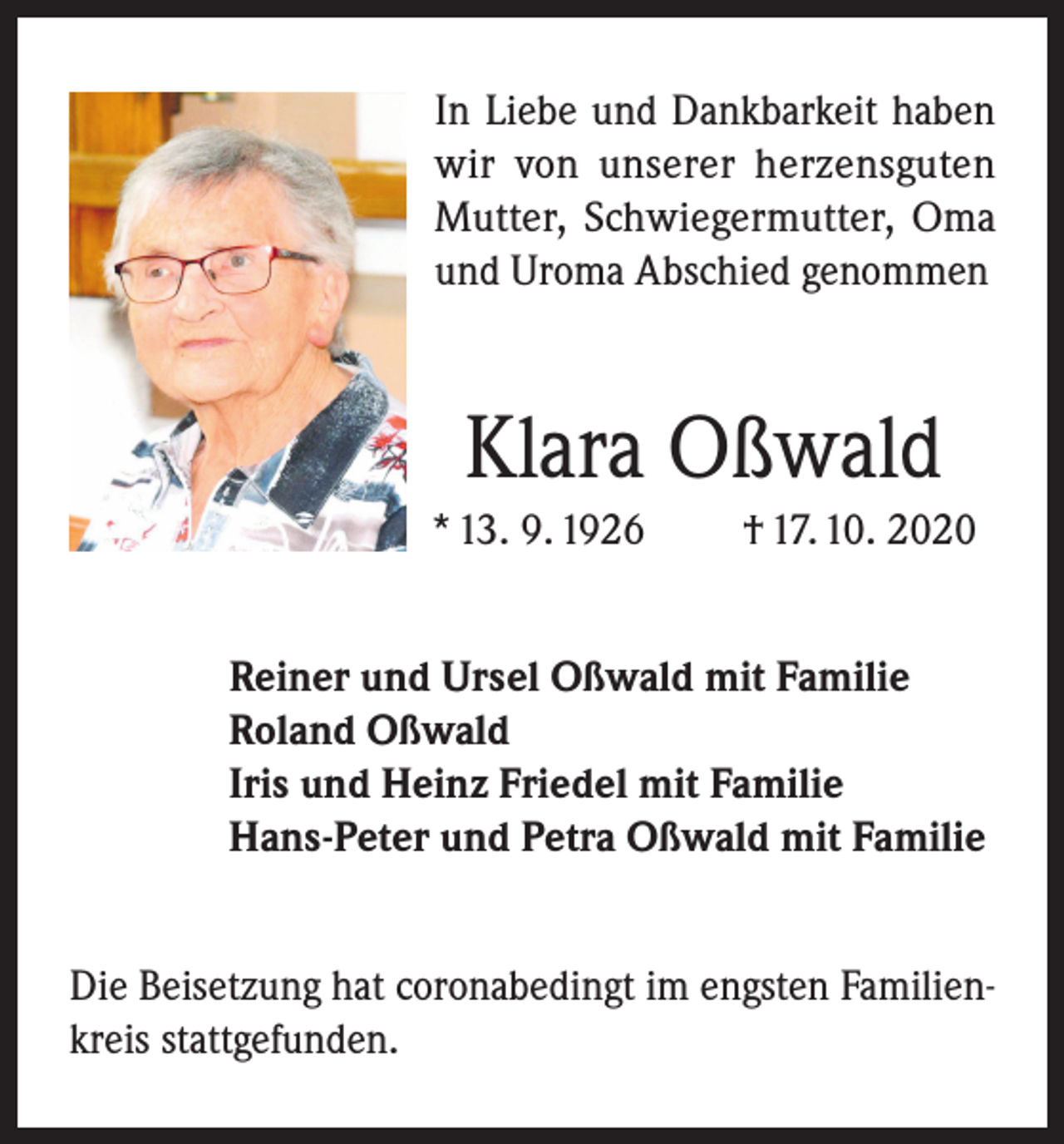 <p>In Liebe und Dankbarkeit haben<br />wir von unserer herzensguten<br />Mutter, Schwiegermutter, Oma<br />und Uroma Abschied genommen</p><p>Klara Oßwald<br />* 13. 9. 1926</p><p>† 17. 10. 2020</p><p>Reiner und Ursel Oßwald mit Familie<br />Roland Oßwald<br />Iris und Heinz Friedel mit Familie<br />Hans-Peter und Petra Oßwald mit Familie<br />Die Beisetzung hat coronabedingt im engsten Familienkreis stattgefunden.</p>
