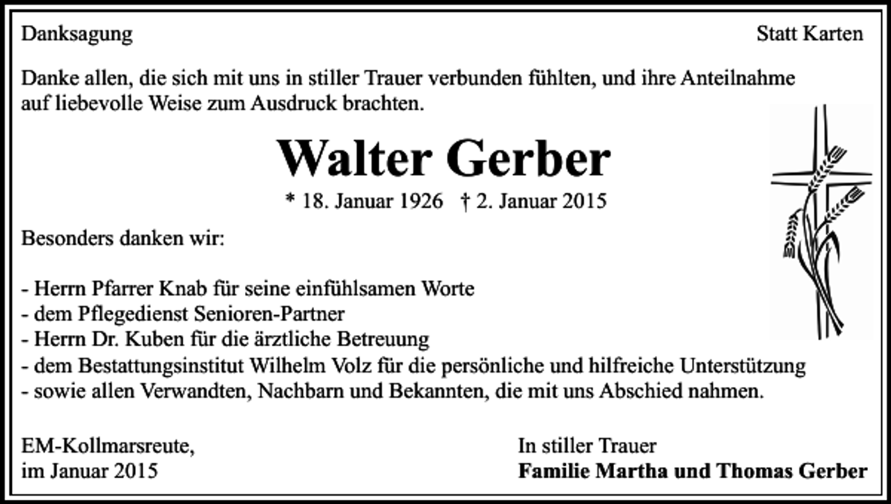 <p>Danksagung</p><p>Statt Karten</p><p>Danke allen, die sich mit uns in stiller Trauer verbunden fühlten, und ihre Anteilnahme<br />auf liebevolle Weise zum Ausdruck brachten.</p><p>Walter Gerber<br />* 18. Januar 1926 † 2. Januar 2015</p><p>Besonders danken wir:<br />- Herrn Pfarrer Knab für seine einfühlsamen Worte<br />- dem Pflegedienst Senioren-Partner<br />- Herrn Dr. Kuben für die ärztliche Betreuung<br />- dem Bestattungsinstitut Wilhelm Volz für die persönliche und hilfreiche Unterstützung<br />- sowie allen Verwandten, Nachbarn und Bekannten, die mit uns Abschied nahmen.<br />EM-Kollmarsreute,<br />im Januar 2015</p><p>In stiller Trauer<br />Familie Martha und Thomas Gerber</p>