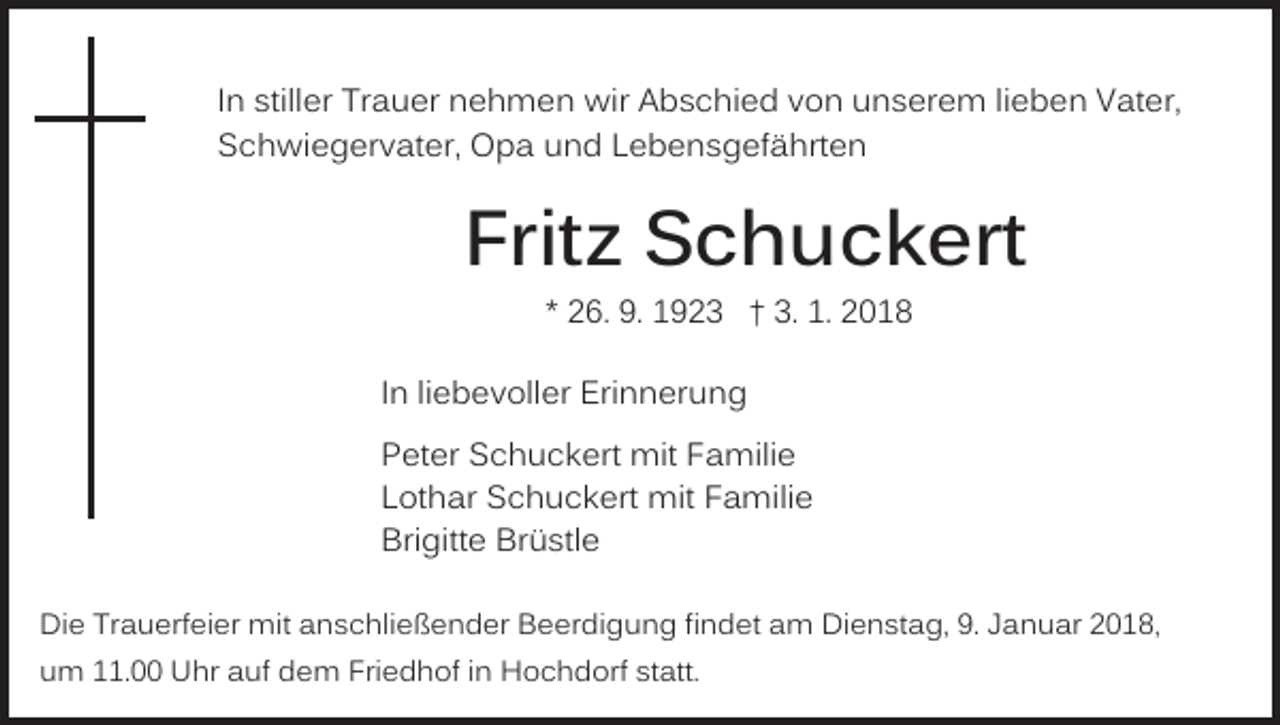 <p>IInn stiller<br />still er Trauer<br />Tr a u er nehmen<br />n e h m en wir<br />wir Abschied<br />A b s c hi e d vvon<br />o n uunserem<br />n s er e m lilieben<br />e b e n Vater,<br />V at er,<br />SSchwiegervater,<br />c h wi e g er v at er, Opa<br />O p a uund<br />n d LLebensgefährten<br />e b e n s g ef ä hrt e n</p><p>Frit<br />z Schuckert<br />S c h u c k ert<br />Fritz<br />** 26.<br />2 6. 9.<br />9. 1923<br />1 9 2 3 †† 3.<br />3. 1.<br />1. 2018<br />2 01 8</p><p>liebevoller<br />IInn li<br />e b e v oll er Erinnerung<br />Eri n n er un g<br />PPeter<br />et er Schuckert<br />S c h u c k ert mit<br />mit FFamilie<br />a mili e<br />LLothar<br />ot h ar Schuckert<br />S c h u c k ert mit<br />mit FFamilie<br />a mili e<br />Bri<br />Brigitte<br />gitt e Br<br />Brüstle<br />ü stl e<br />Die<br />Di<br />e TrTrauerfeier<br />a u erf ei er mit<br />mit aanschließender<br />n s c hli e ß e n d er Beerdigung<br />B e er di g u n g fifindet<br />n d et aam<br />m Dienstag,<br />Di e n st a g, 9.9. JJanuar<br />a n u ar 22018,<br />0 1 8,<br />uum<br />m 111.00<br />1. Uhr<br />U hr aauf<br />uf dem<br />d e m Friedhof<br />Fri e d h of iinn Hochdorf<br />H o c h d orf st<br />att.<br />statt.</p>