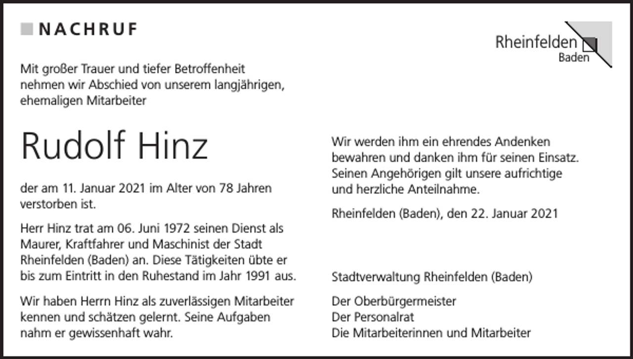 <p>■ NACHRUF</p><p>Rheinfelden</p><p>Baden</p><p>Mit großer Trauer und tiefer Betroffenheit<br />nehmen wir Abschied von unserem langjährigen,<br />ehemaligen Mitarbeiter</p><p>Rudolf Hinz<br />der am 11. Januar 2021 im Alter von 78 Jahren<br />verstorben ist.</p><p>Wir werden ihm ein ehrendes Andenken<br />bewahren und danken ihm für seinen Einsatz.<br />Seinen Angehörigen gilt unsere aufrichtige<br />und herzliche Anteilnahme.<br />Rheinfelden (Baden), den 22. Januar 2021</p><p>Herr Hinz trat am 06. Juni 1972 seinen Dienst als<br />Maurer, Kraftfahrer und Maschinist der Stadt<br />Rheinfelden (Baden) an. Diese Tätigkeiten übte er<br />bis zum Eintritt in den Ruhestand im Jahr 1991 aus.</p><p>Stadtverwaltung Rheinfelden (Baden)</p><p>Wir haben Herrn Hinz als zuverlässigen Mitarbeiter<br />kennen und schätzen gelernt. Seine Aufgaben<br />nahm er gewissenhaft wahr.</p><p>Der Oberbürgermeister<br />Der Personalrat<br />Die Mitarbeiterinnen und Mitarbeiter</p>